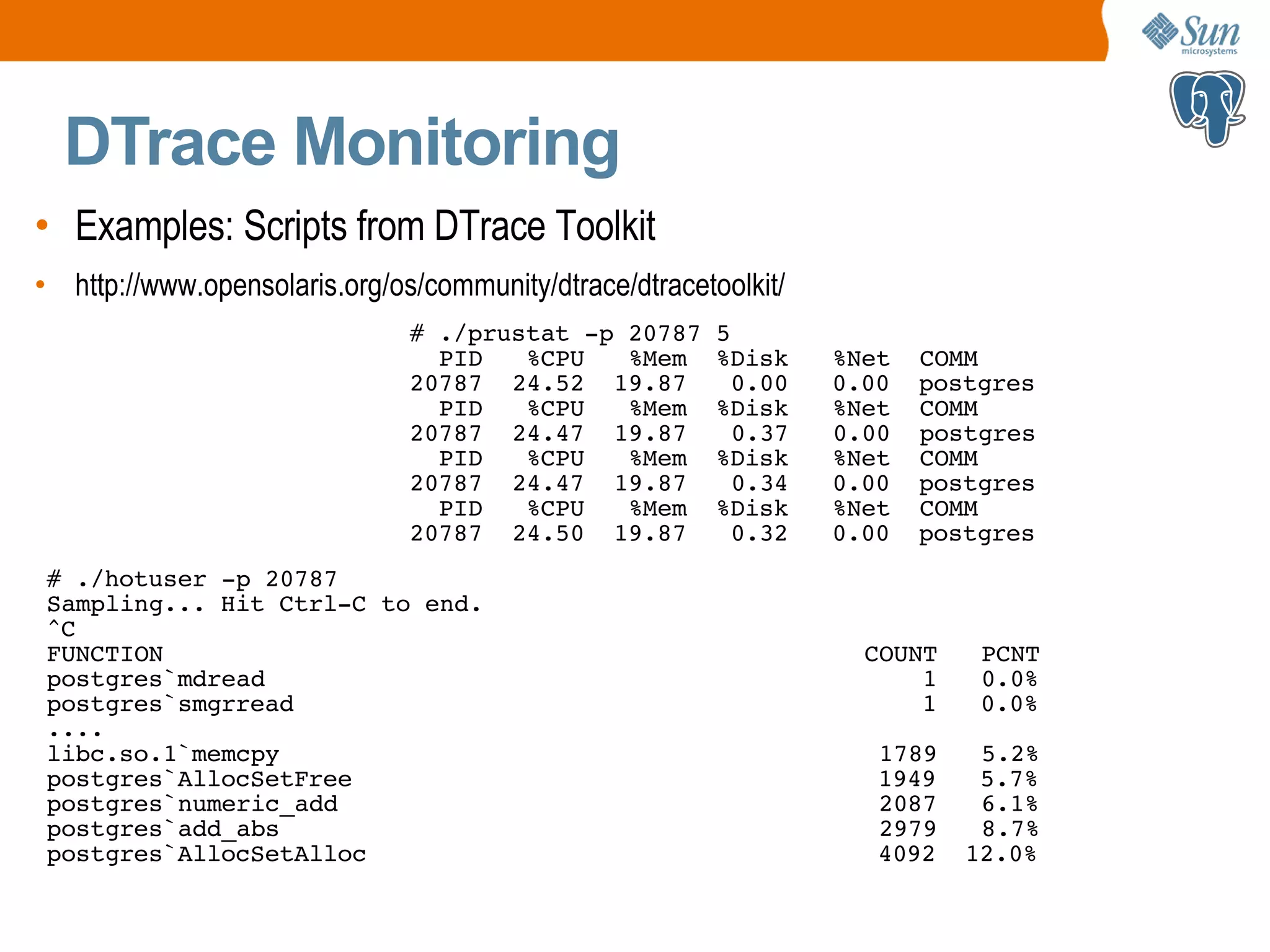 DTrace Monitoring • Examples: Scripts from DTrace Toolkit • http://www.opensolaris.org/os/community/dtrace/dtracetoolkit/ # ./hotuser -p 20787 Sampling... Hit Ctrl-C to end. ^C FUNCTION COUNT PCNT postgres`mdread 1 0.0% postgres`smgrread 1 0.0% .... libc.so.1`memcpy 1789 5.2% postgres`AllocSetFree 1949 5.7% postgres`numeric_add 2087 6.1% postgres`add_abs 2979 8.7% postgres`AllocSetAlloc 4092 12.0% # ./prustat -p 20787 5 PID %CPU %Mem %Disk %Net COMM 20787 24.52 19.87 0.00 0.00 postgres PID %CPU %Mem %Disk %Net COMM 20787 24.47 19.87 0.37 0.00 postgres PID %CPU %Mem %Disk %Net COMM 20787 24.47 19.87 0.34 0.00 postgres PID %CPU %Mem %Disk %Net COMM 20787 24.50 19.87 0.32 0.00 postgres 