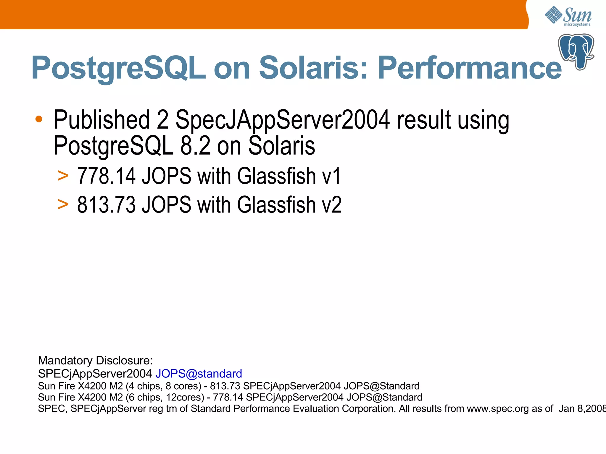 PostgreSQL on Solaris: Performance • Published 2 SpecJAppServer2004 result using PostgreSQL 8.2 on Solaris > 778.14 JOPS with Glassfish v1 > 813.73 JOPS with Glassfish v2 Mandatory Disclosure: SPECjAppServer2004 JOPS@standard Sun Fire X4200 M2 (4 chips, 8 cores) - 813.73 SPECjAppServer2004 JOPS@Standard Sun Fire X4200 M2 (6 chips, 12cores) - 778.14 SPECjAppServer2004 JOPS@Standard SPEC, SPECjAppServer reg tm of Standard Performance Evaluation Corporation. All results from www.spec.org as of Jan 8,2008 