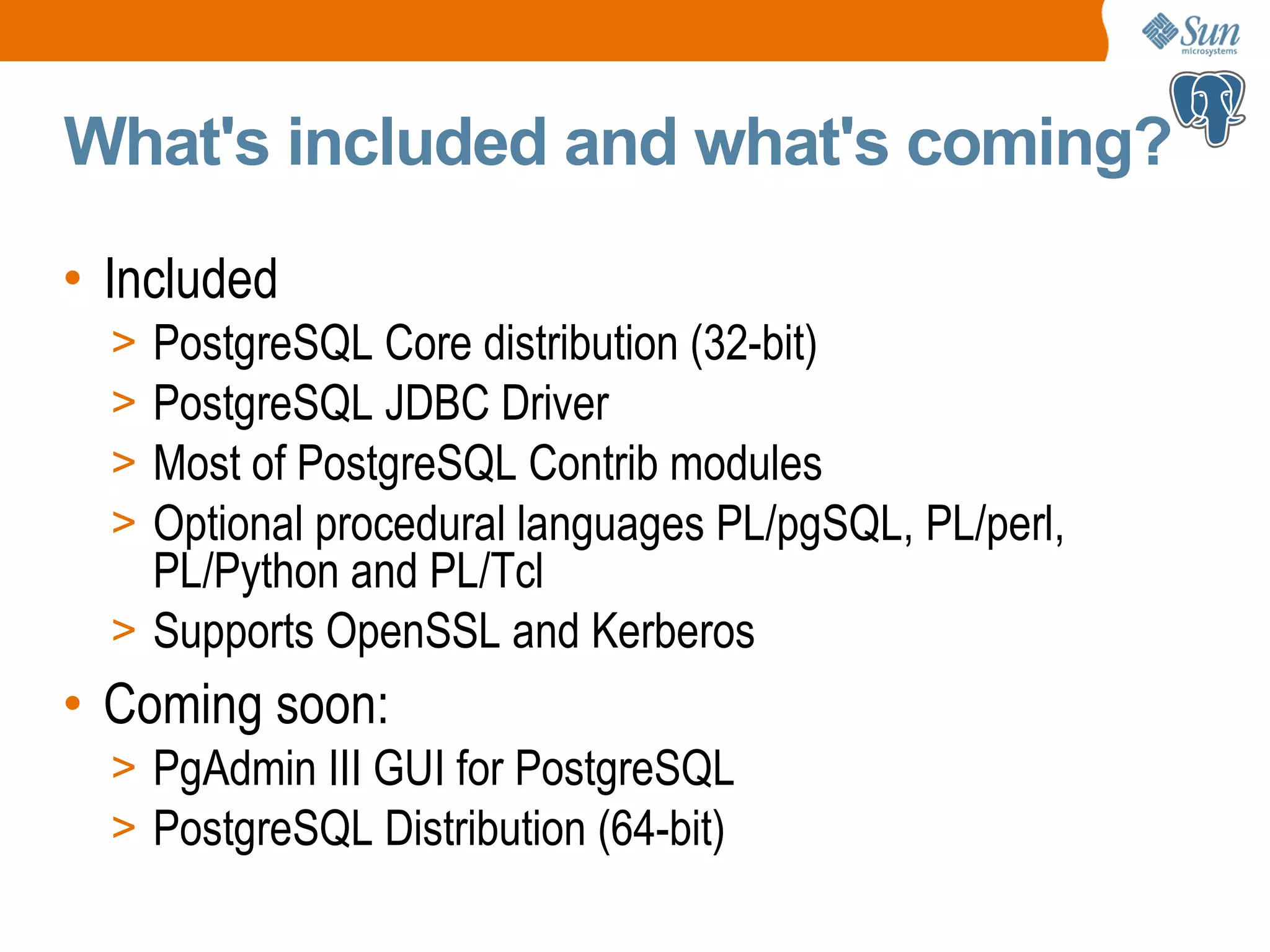 What's included and what's coming? • Included > PostgreSQL Core distribution (32-bit) > PostgreSQL JDBC Driver > Most of PostgreSQL Contrib modules > Optional procedural languages PL/pgSQL, PL/perl, PL/Python and PL/Tcl > Supports OpenSSL and Kerberos • Coming soon: > PgAdmin III GUI for PostgreSQL > PostgreSQL Distribution (64-bit) 