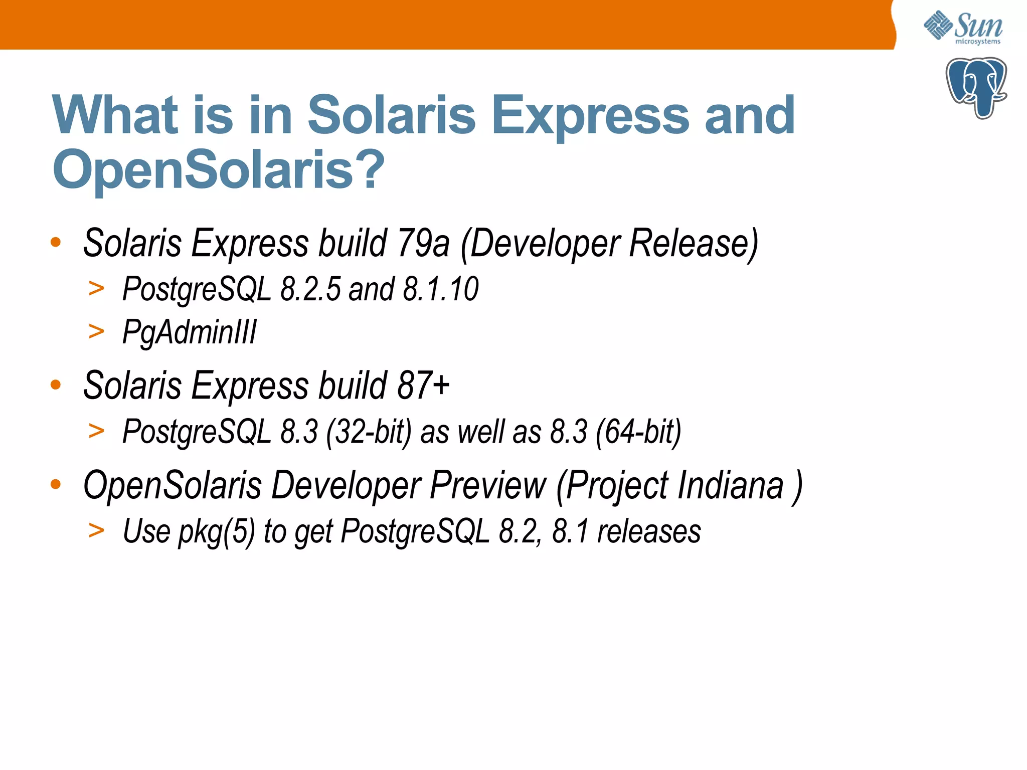 What is in Solaris Express and OpenSolaris? • Solaris Express build 79a (Developer Release) > PostgreSQL 8.2.5 and 8.1.10 > PgAdminIII • Solaris Express build 87+ > PostgreSQL 8.3 (32-bit) as well as 8.3 (64-bit) • OpenSolaris Developer Preview (Project Indiana ) > Use pkg(5) to get PostgreSQL 8.2, 8.1 releases 