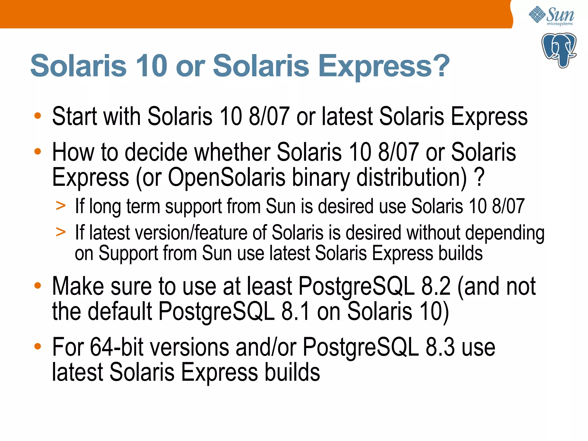 Solaris 10 or Solaris Express? • Start with Solaris 10 8/07 or latest Solaris Express • How to decide whether Solaris 10 8/07 or Solaris Express (or OpenSolaris binary distribution) ? > If long term support from Sun is desired use Solaris 10 8/07 > If latest version/feature of Solaris is desired without depending on Support from Sun use latest Solaris Express builds • Make sure to use at least PostgreSQL 8.2 (and not the default PostgreSQL 8.1 on Solaris 10) • For 64-bit versions and/or PostgreSQL 8.3 use latest Solaris Express builds 