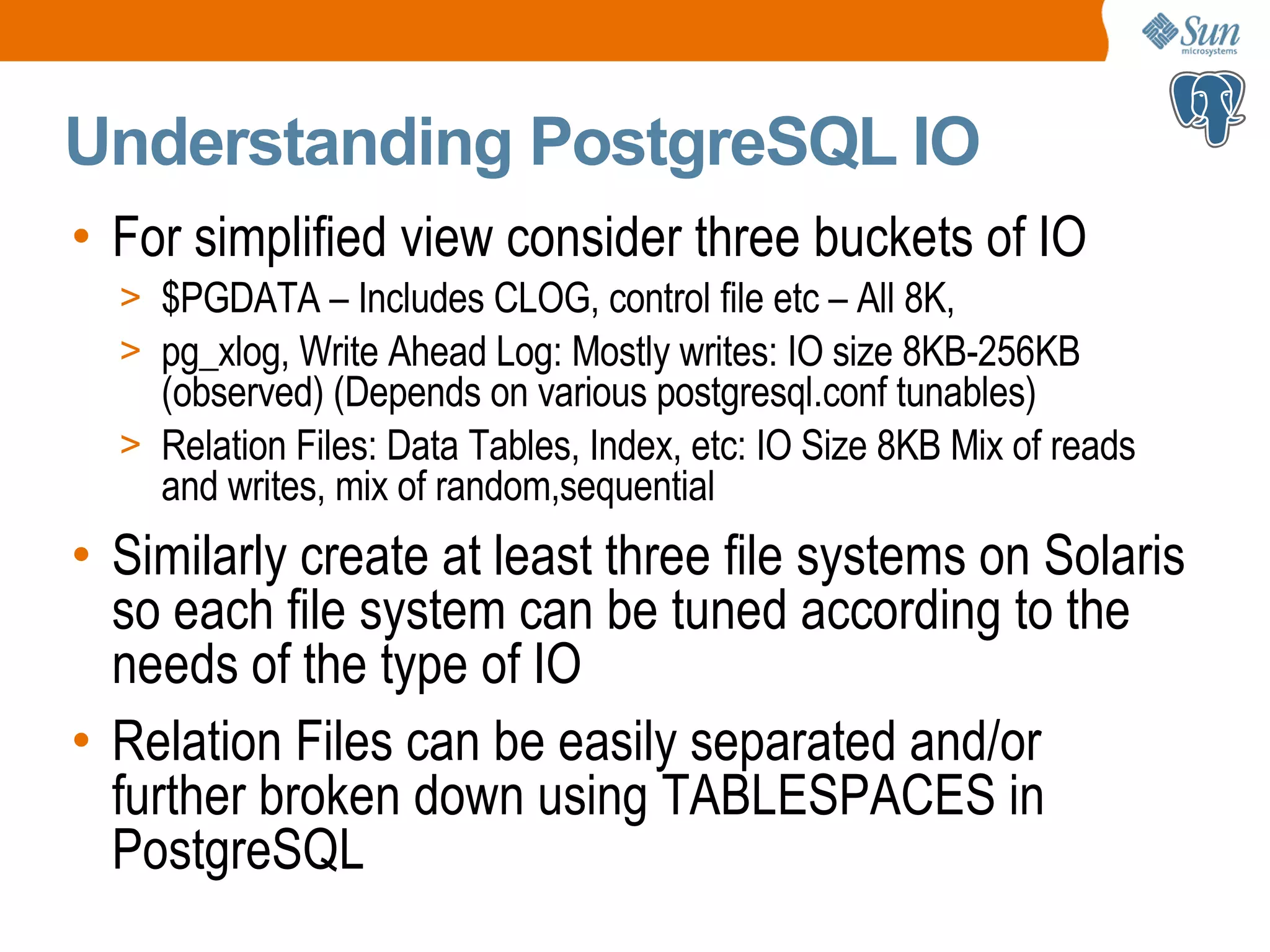 Understanding PostgreSQL IO • For simplified view consider three buckets of IO > $PGDATA – Includes CLOG, control file etc – All 8K, > pg_xlog, Write Ahead Log: Mostly writes: IO size 8KB-256KB (observed) (Depends on various postgresql.conf tunables) > Relation Files: Data Tables, Index, etc: IO Size 8KB Mix of reads and writes, mix of random,sequential • Similarly create at least three file systems on Solaris so each file system can be tuned according to the needs of the type of IO • Relation Files can be easily separated and/or further broken down using TABLESPACES in PostgreSQL 