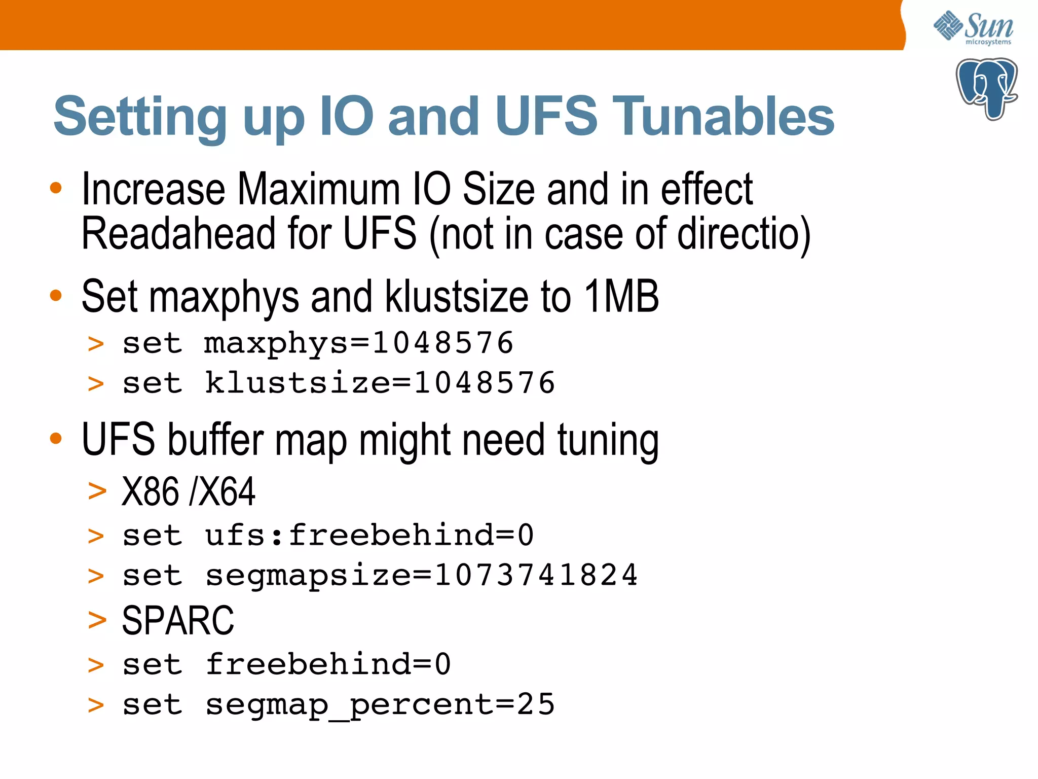 Setting up IO and UFS Tunables • Increase Maximum IO Size and in effect Readahead for UFS (not in case of directio) • Set maxphys and klustsize to 1MB > set maxphys=1048576 > set klustsize=1048576 • UFS buffer map might need tuning > X86 /X64 > set ufs:freebehind=0 > set segmapsize=1073741824 > SPARC > set freebehind=0 > set segmap_percent=25 