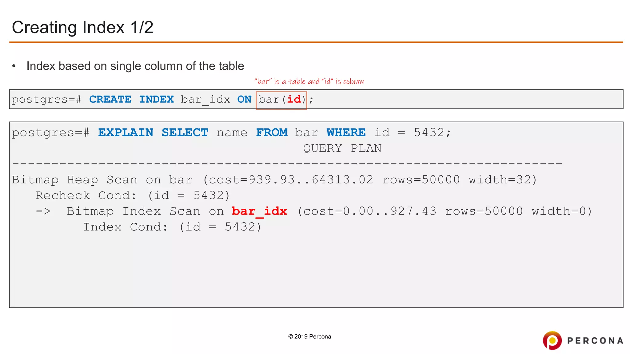 © 2019 Percona
postgres=# CREATE INDEX bar_idx ON bar(id);
Creating Index 1/2
”bar” is a table and ”id” is column
postgres=# EXPLAIN SELECT name FROM bar WHERE id = 5432;
QUERY PLAN
----------------------------------------------------------------------
Bitmap Heap Scan on bar (cost=939.93..64313.02 rows=50000 width=32)
Recheck Cond: (id = 5432)
-> Bitmap Index Scan on bar_idx (cost=0.00..927.43 rows=50000 width=0)
Index Cond: (id = 5432)
• Index based on single column of the table
 