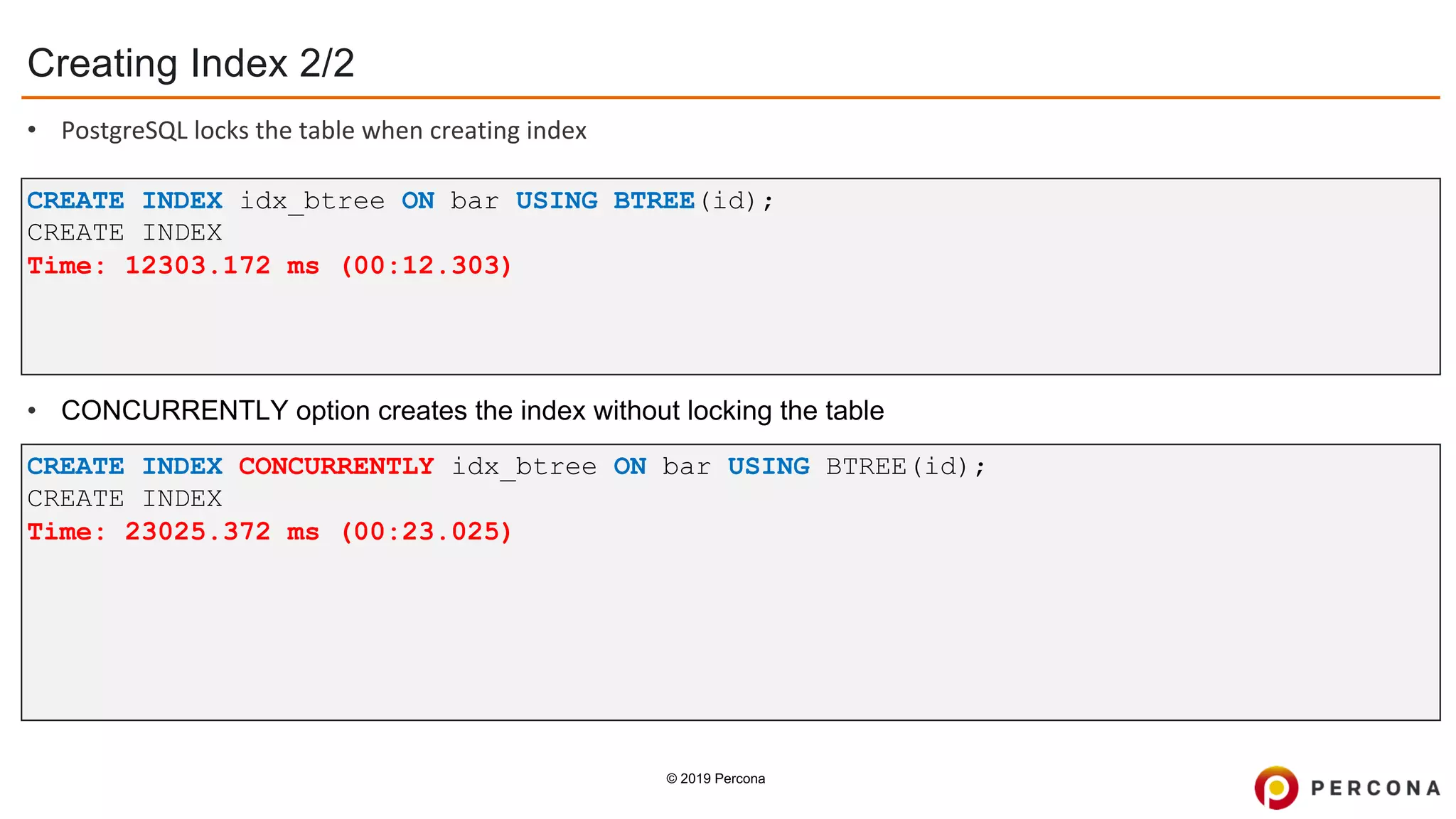 © 2019 Percona
CREATE INDEX CONCURRENTLY idx_btree ON bar USING BTREE(id);
CREATE INDEX
Time: 23025.372 ms (00:23.025)
CREATE INDEX idx_btree ON bar USING BTREE(id);
CREATE INDEX
Time: 12303.172 ms (00:12.303)
Creating Index 2/2
• PostgreSQL locks the table when creating index
• CONCURRENTLY option creates the index without locking the table
 