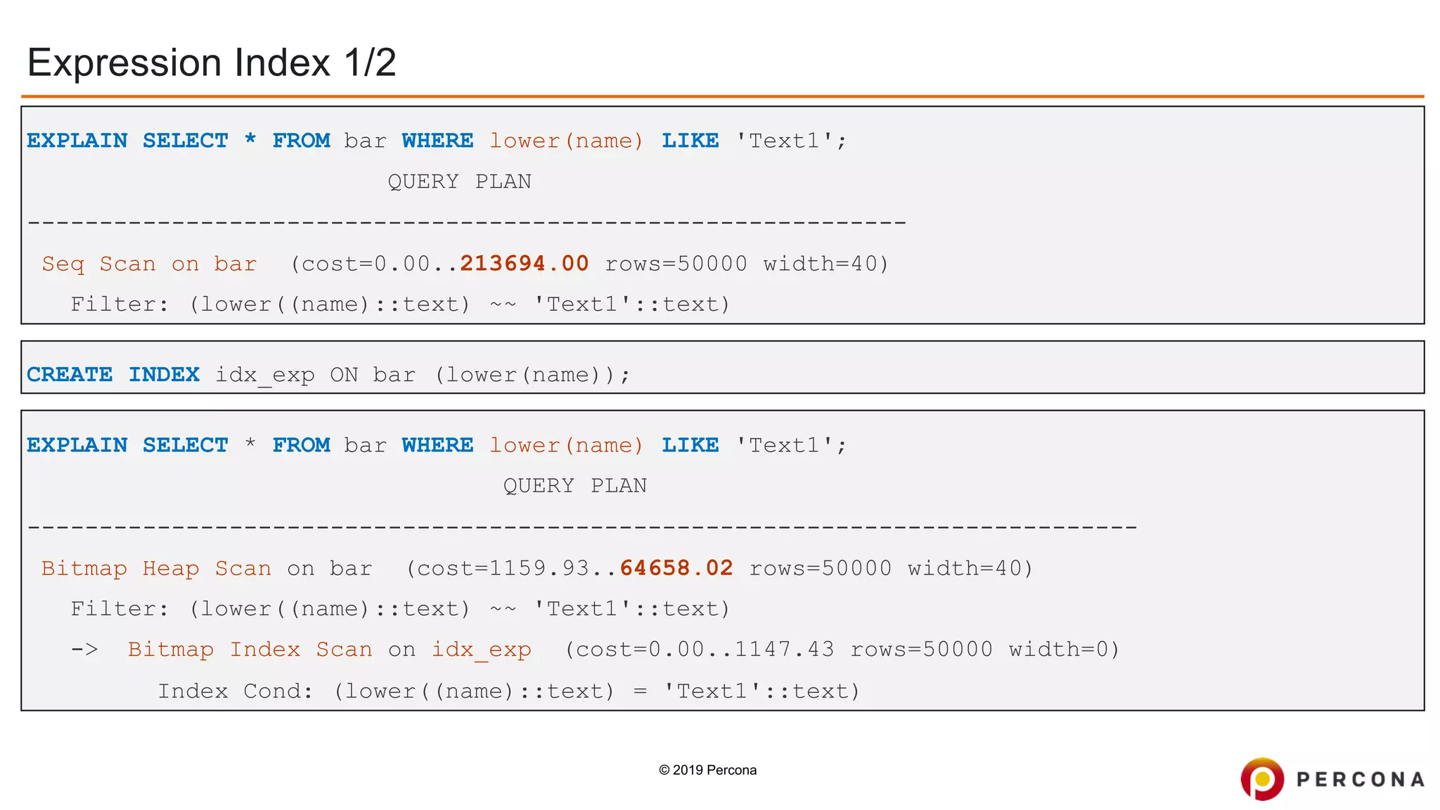 © 2019 Percona
Expression Index 1/2
CREATE INDEX idx_exp ON bar (lower(name));
EXPLAIN SELECT * FROM bar WHERE lower(name) LIKE 'Text1';
QUERY PLAN
-------------------------------------------------------------
Seq Scan on bar (cost=0.00..213694.00 rows=50000 width=40)
Filter: (lower((name)::text) ~~ 'Text1'::text)
EXPLAIN SELECT * FROM bar WHERE lower(name) LIKE 'Text1';
QUERY PLAN
-----------------------------------------------------------------------------
Bitmap Heap Scan on bar (cost=1159.93..64658.02 rows=50000 width=40)
Filter: (lower((name)::text) ~~ 'Text1'::text)
-> Bitmap Index Scan on idx_exp (cost=0.00..1147.43 rows=50000 width=0)
Index Cond: (lower((name)::text) = 'Text1'::text)
 