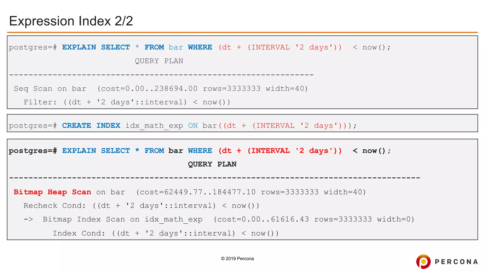 © 2019 Percona
Expression Index 2/2
postgres=# EXPLAIN SELECT * FROM bar WHERE (dt + (INTERVAL '2 days')) < now();
QUERY PLAN
-------------------------------------------------------------------------------------
Bitmap Heap Scan on bar (cost=62449.77..184477.10 rows=3333333 width=40)
Recheck Cond: ((dt + '2 days'::interval) < now())
-> Bitmap Index Scan on idx_math_exp (cost=0.00..61616.43 rows=3333333 width=0)
Index Cond: ((dt + '2 days'::interval) < now())
postgres=# CREATE INDEX idx_math_exp ON bar((dt + (INTERVAL '2 days')));
postgres=# EXPLAIN SELECT * FROM bar WHERE (dt + (INTERVAL '2 days')) < now();
QUERY PLAN
---------------------------------------------------------------
Seq Scan on bar (cost=0.00..238694.00 rows=3333333 width=40)
Filter: ((dt + '2 days'::interval) < now())
 