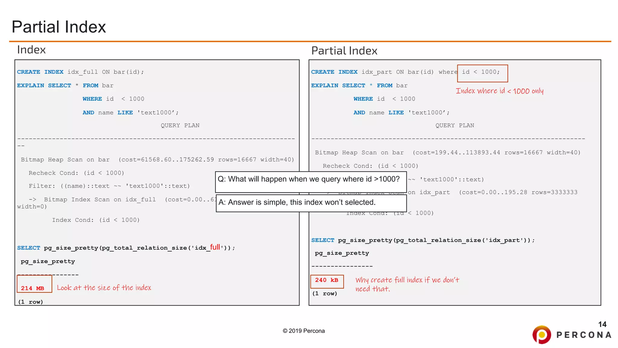 © 2019 Percona
Partial Index
14
CREATE INDEX idx_part ON bar(id) where id < 1000;
EXPLAIN SELECT * FROM bar
WHERE id < 1000
AND name LIKE 'text1000’;
QUERY PLAN
-----------------------------------------------------------------------
Bitmap Heap Scan on bar (cost=199.44..113893.44 rows=16667 width=40)
Recheck Cond: (id < 1000)
Filter: ((name)::text ~~ 'text1000'::text)
-> Bitmap Index Scan on idx_part (cost=0.00..195.28 rows=3333333
width=0)
Index Cond: (id < 1000)
SELECT pg_size_pretty(pg_total_relation_size('idx_part'));
pg_size_pretty
----------------
240 kB
(1 row)
CREATE INDEX idx_full ON bar(id);
EXPLAIN SELECT * FROM bar
WHERE id < 1000
AND name LIKE 'text1000’;
QUERY PLAN
------------------------------------------------------------------------
--
Bitmap Heap Scan on bar (cost=61568.60..175262.59 rows=16667 width=40)
Recheck Cond: (id < 1000)
Filter: ((name)::text ~~ 'text1000'::text)
-> Bitmap Index Scan on idx_full (cost=0.00..61564.43 rows=3333333
width=0)
Index Cond: (id < 1000)
SELECT pg_size_pretty(pg_total_relation_size('idx_full'));
pg_size_pretty
----------------
214 MB
(1 row)
Look at the size of the index
Why create full index if we don’t
need that.
Index Partial Index
Index where id < 1000 only
Q: What will happen when we query where id >1000?
A: Answer is simple, this index won’t selected.
 