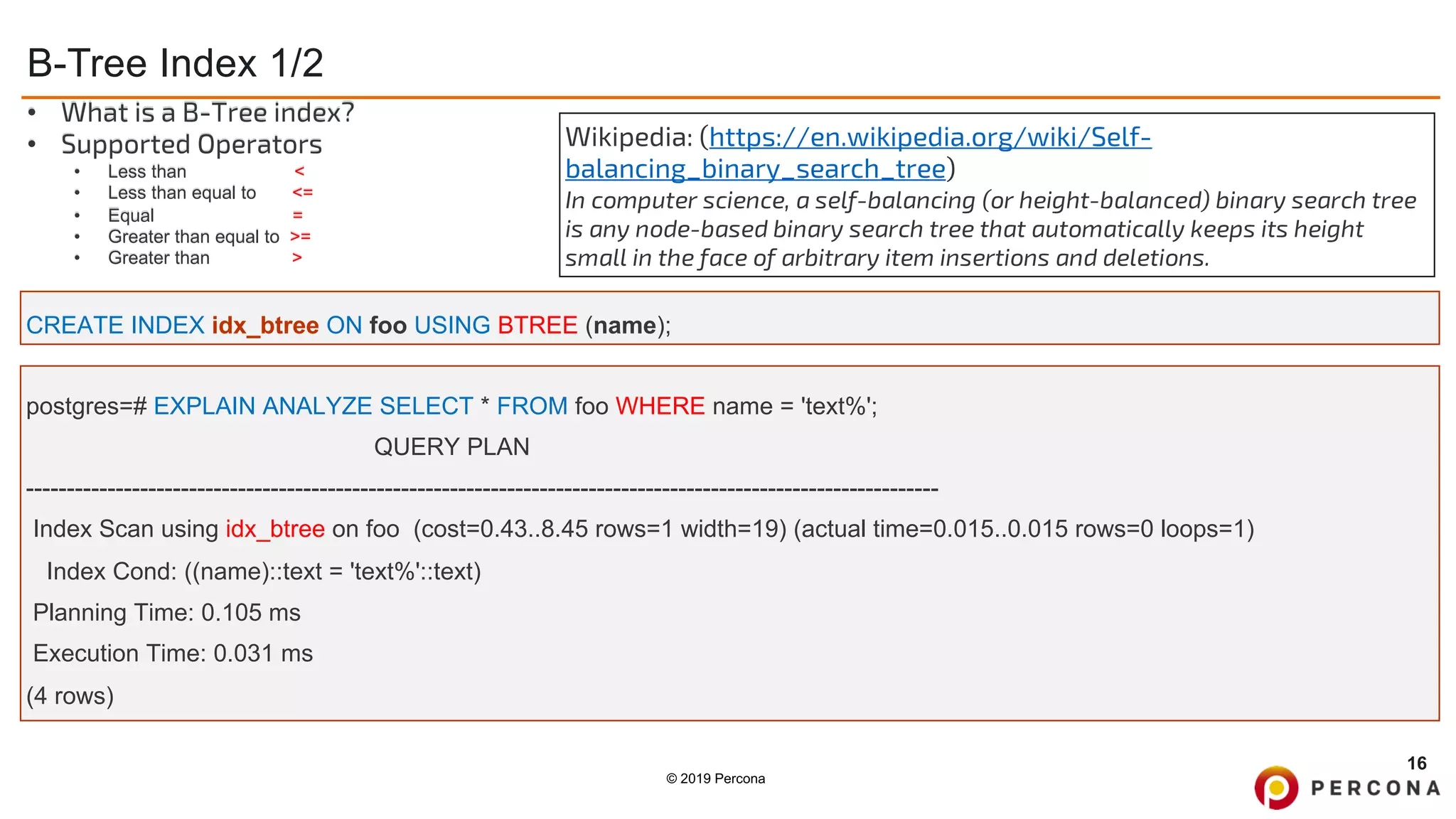 © 2019 Percona
B-Tree Index 1/2
16
CREATE INDEX idx_btree ON foo USING BTREE (name);
• What is a B-Tree index?
• Supported Operators
• Less than <
• Less than equal to <=
• Equal =
• Greater than equal to >=
• Greater than >
Wikipedia: (https://en.wikipedia.org/wiki/Self-
balancing_binary_search_tree)
In computer science, a self-balancing (or height-balanced) binary search tree
is any node-based binary search tree that automatically keeps its height
small in the face of arbitrary item insertions and deletions.
postgres=# EXPLAIN ANALYZE SELECT * FROM foo WHERE name = 'text%';
QUERY PLAN
----------------------------------------------------------------------------------------------------------------
Index Scan using idx_btree on foo (cost=0.43..8.45 rows=1 width=19) (actual time=0.015..0.015 rows=0 loops=1)
Index Cond: ((name)::text = 'text%'::text)
Planning Time: 0.105 ms
Execution Time: 0.031 ms
(4 rows)
 