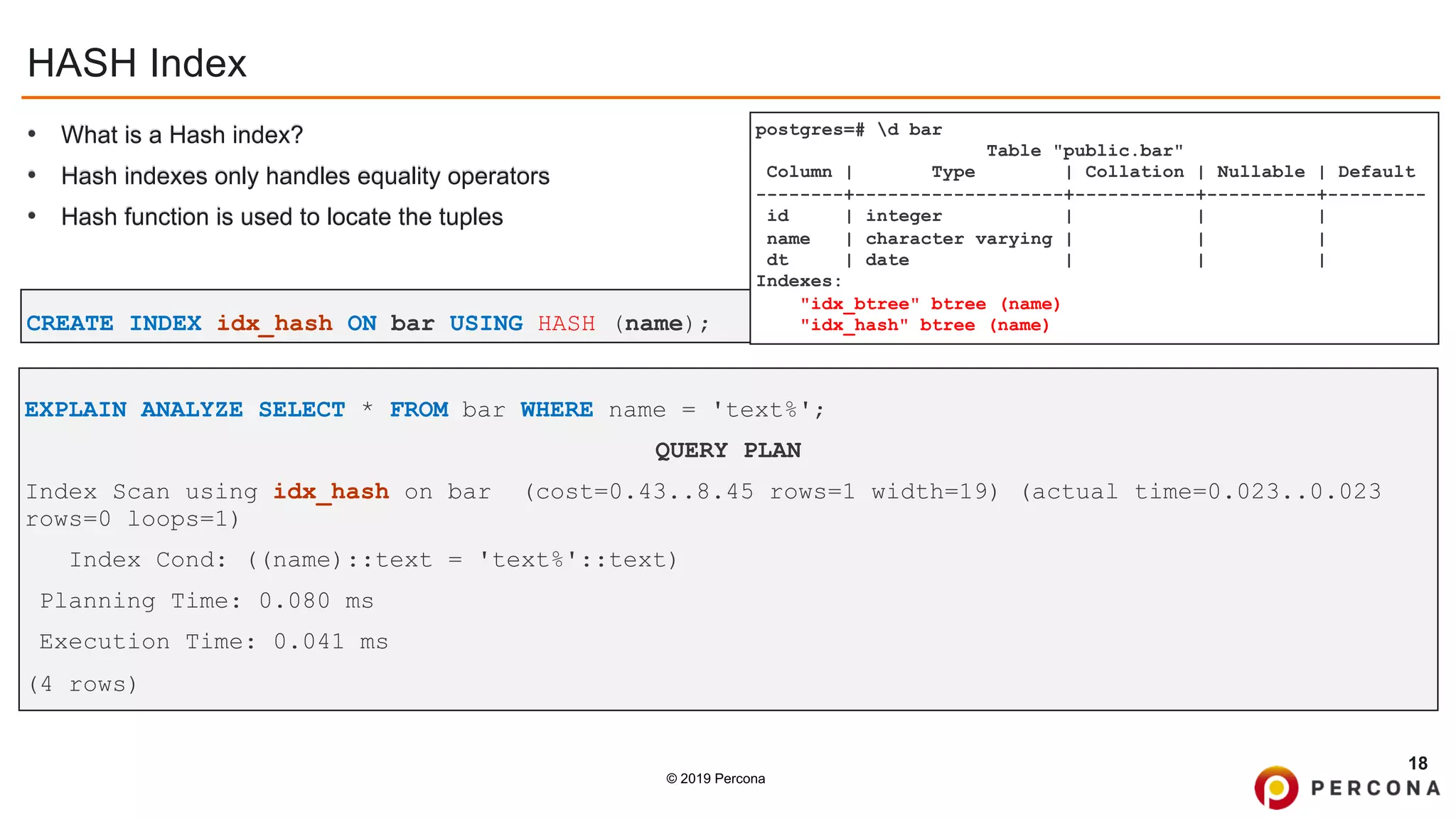 © 2019 Percona
HASH Index
• What is a Hash index?
• Hash indexes only handles equality operators
• Hash function is used to locate the tuples
18
CREATE INDEX idx_hash ON bar USING HASH (name);
postgres=# d bar
Table "public.bar"
Column | Type | Collation | Nullable | Default
--------+-------------------+-----------+----------+---------
id | integer | | |
name | character varying | | |
dt | date | | |
Indexes:
"idx_btree" btree (name)
"idx_hash" btree (name)
EXPLAIN ANALYZE SELECT * FROM bar WHERE name = 'text%';
QUERY PLAN
Index Scan using idx_hash on bar (cost=0.43..8.45 rows=1 width=19) (actual time=0.023..0.023
rows=0 loops=1)
Index Cond: ((name)::text = 'text%'::text)
Planning Time: 0.080 ms
Execution Time: 0.041 ms
(4 rows)
 