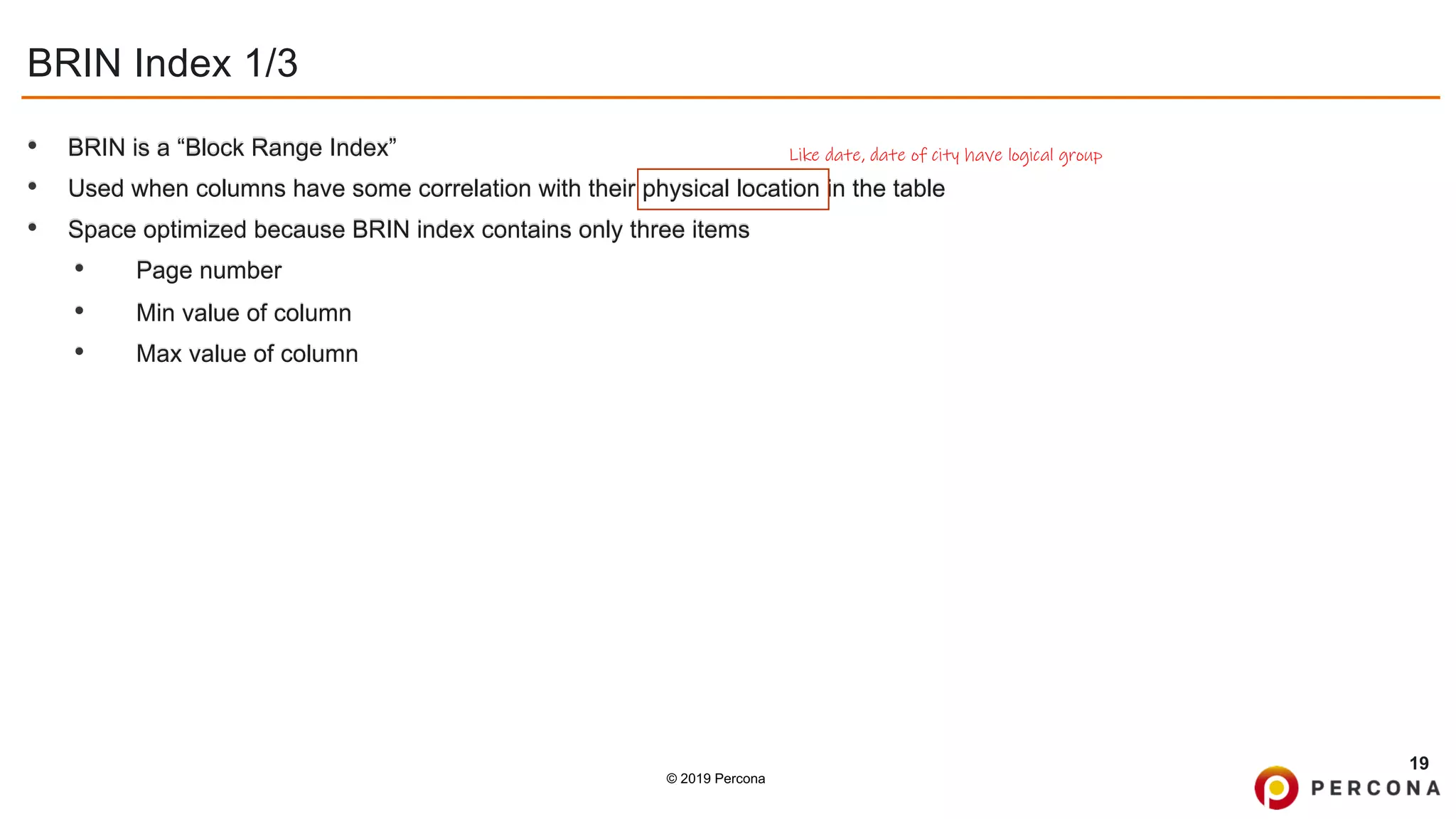 © 2019 Percona
BRIN Index 1/3
• BRIN is a “Block Range Index”
• Used when columns have some correlation with their physical location in the table
• Space optimized because BRIN index contains only three items
• Page number
• Min value of column
• Max value of column
19
Like date, date of city have logical group
 