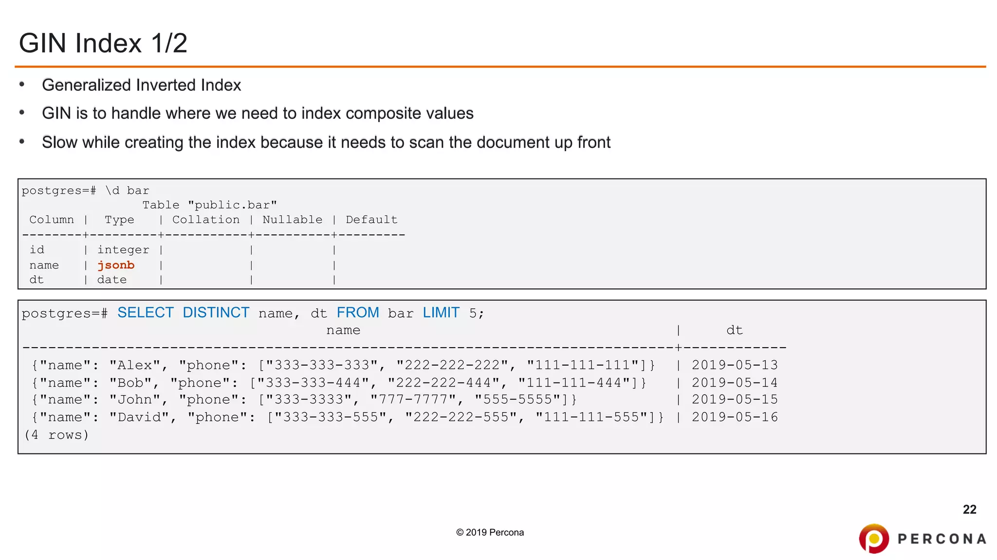 © 2019 Percona
GIN Index 1/2
• Generalized Inverted Index
• GIN is to handle where we need to index composite values
• Slow while creating the index because it needs to scan the document up front
22
postgres=# d bar
Table "public.bar"
Column | Type | Collation | Nullable | Default
--------+---------+-----------+----------+---------
id | integer | | |
name | jsonb | | |
dt | date | | |
postgres=# SELECT DISTINCT name, dt FROM bar LIMIT 5;
name | dt
---------------------------------------------------------------------------+------------
{"name": "Alex", "phone": ["333-333-333", "222-222-222", "111-111-111"]} | 2019-05-13
{"name": "Bob", "phone": ["333-333-444", "222-222-444", "111-111-444"]} | 2019-05-14
{"name": "John", "phone": ["333-3333", "777-7777", "555-5555"]} | 2019-05-15
{"name": "David", "phone": ["333-333-555", "222-222-555", "111-111-555"]} | 2019-05-16
(4 rows)
 