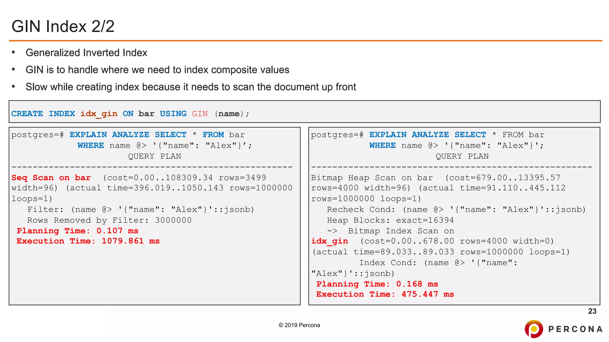 © 2019 Percona
GIN Index 2/2
• Generalized Inverted Index
• GIN is to handle where we need to index composite values
• Slow while creating index because it needs to scan the document up front
23
postgres=# EXPLAIN ANALYZE SELECT * FROM bar
WHERE name @> '{"name": "Alex"}’;
QUERY PLAN
-----------------------------------------------------
Seq Scan on bar (cost=0.00..108309.34 rows=3499
width=96) (actual time=396.019..1050.143 rows=1000000
loops=1)
Filter: (name @> '{"name": "Alex"}'::jsonb)
Rows Removed by Filter: 3000000
Planning Time: 0.107 ms
Execution Time: 1079.861 ms
CREATE INDEX idx_gin ON bar USING GIN (name);
postgres=# EXPLAIN ANALYZE SELECT * FROM bar
WHERE name @> '{"name": "Alex"}';
QUERY PLAN
-----------------------------------------------------
Bitmap Heap Scan on bar (cost=679.00..13395.57
rows=4000 width=96) (actual time=91.110..445.112
rows=1000000 loops=1)
Recheck Cond: (name @> '{"name": "Alex"}'::jsonb)
Heap Blocks: exact=16394
-> Bitmap Index Scan on
idx_gin (cost=0.00..678.00 rows=4000 width=0)
(actual time=89.033..89.033 rows=1000000 loops=1)
Index Cond: (name @> '{"name":
"Alex"}'::jsonb)
Planning Time: 0.168 ms
Execution Time: 475.447 ms
 