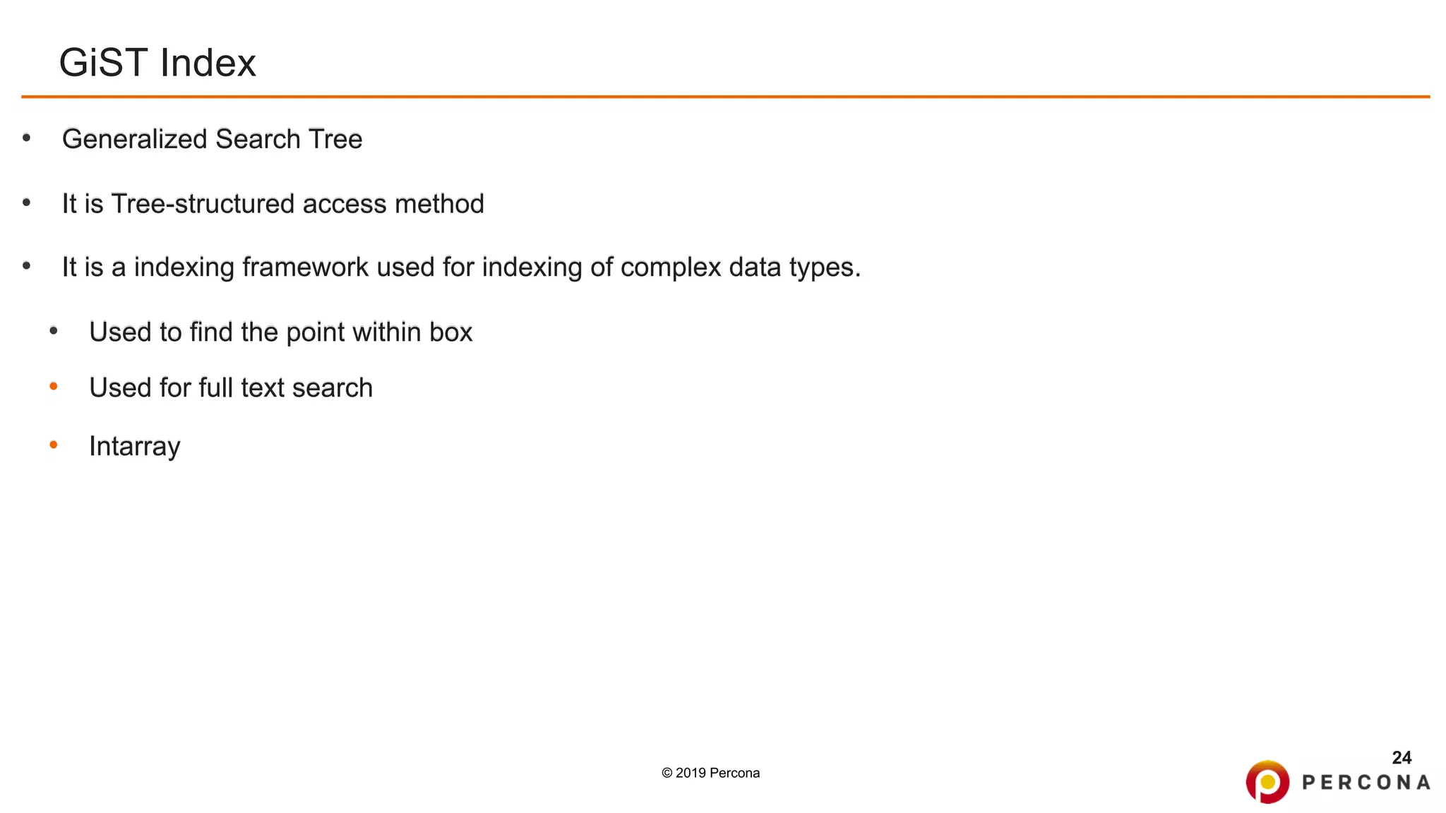 © 2019 Percona
GiST Index
• Generalized Search Tree
• It is Tree-structured access method
• It is a indexing framework used for indexing of complex data types.
• Used to find the point within box
• Used for full text search
• Intarray
24
 