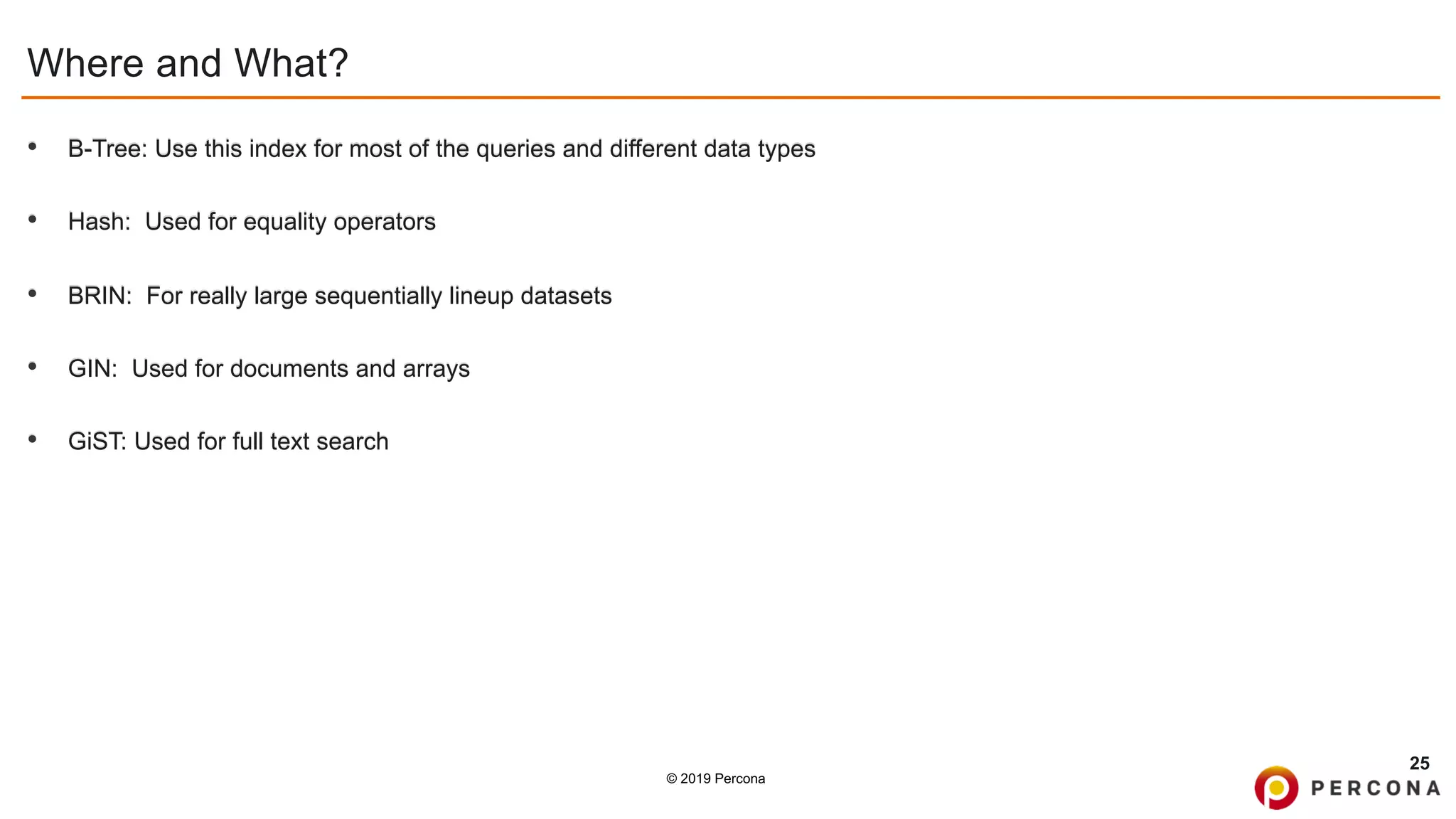 © 2019 Percona
Where and What?
• B-Tree: Use this index for most of the queries and different data types
• Hash: Used for equality operators
• BRIN: For really large sequentially lineup datasets
• GIN: Used for documents and arrays
• GiST: Used for full text search
25
 