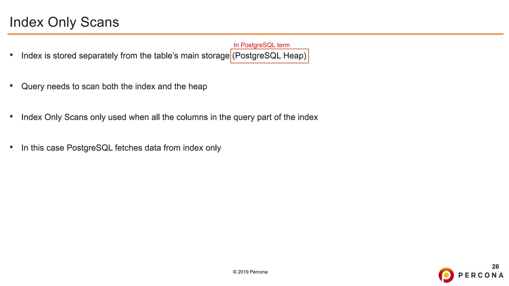 © 2019 Percona
Index Only Scans
• Index is stored separately from the table’s main storage (PostgreSQL Heap)
• Query needs to scan both the index and the heap
• Index Only Scans only used when all the columns in the query part of the index
• In this case PostgreSQL fetches data from index only
26
In PostgreSQL term
 