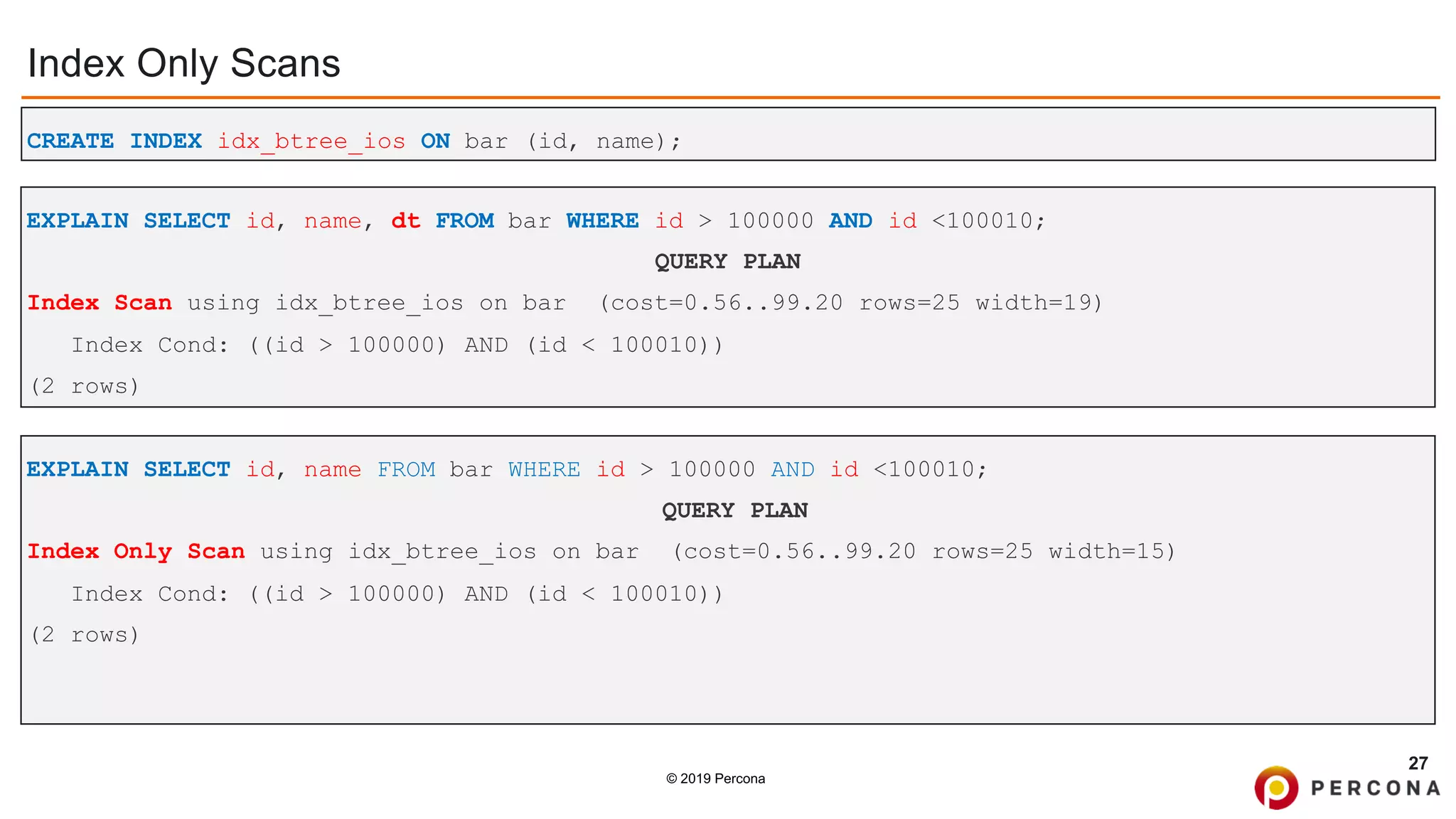 © 2019 Percona
Index Only Scans
27
CREATE INDEX idx_btree_ios ON bar (id, name);
EXPLAIN SELECT id, name FROM bar WHERE id > 100000 AND id <100010;
QUERY PLAN
Index Only Scan using idx_btree_ios on bar (cost=0.56..99.20 rows=25 width=15)
Index Cond: ((id > 100000) AND (id < 100010))
(2 rows)
EXPLAIN SELECT id, name, dt FROM bar WHERE id > 100000 AND id <100010;
QUERY PLAN
Index Scan using idx_btree_ios on bar (cost=0.56..99.20 rows=25 width=19)
Index Cond: ((id > 100000) AND (id < 100010))
(2 rows)
 