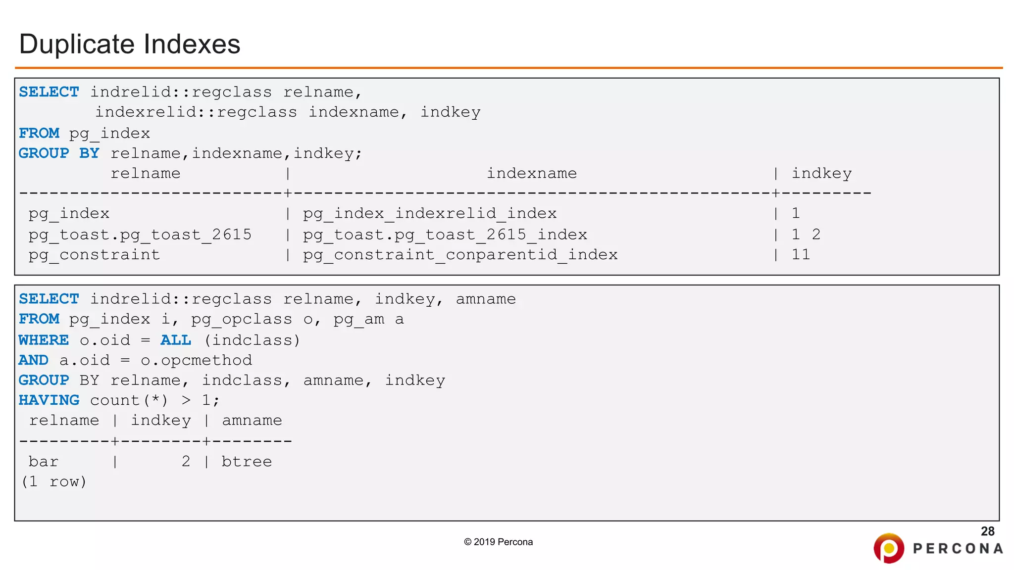 © 2019 Percona
Duplicate Indexes
28
SELECT indrelid::regclass relname, indkey, amname
FROM pg_index i, pg_opclass o, pg_am a
WHERE o.oid = ALL (indclass)
AND a.oid = o.opcmethod
GROUP BY relname, indclass, amname, indkey
HAVING count(*) > 1;
relname | indkey | amname
---------+--------+--------
bar | 2 | btree
(1 row)
SELECT indrelid::regclass relname,
indexrelid::regclass indexname, indkey
FROM pg_index
GROUP BY relname,indexname,indkey;
relname | indexname | indkey
--------------------------+-----------------------------------------------+---------
pg_index | pg_index_indexrelid_index | 1
pg_toast.pg_toast_2615 | pg_toast.pg_toast_2615_index | 1 2
pg_constraint | pg_constraint_conparentid_index | 11
 