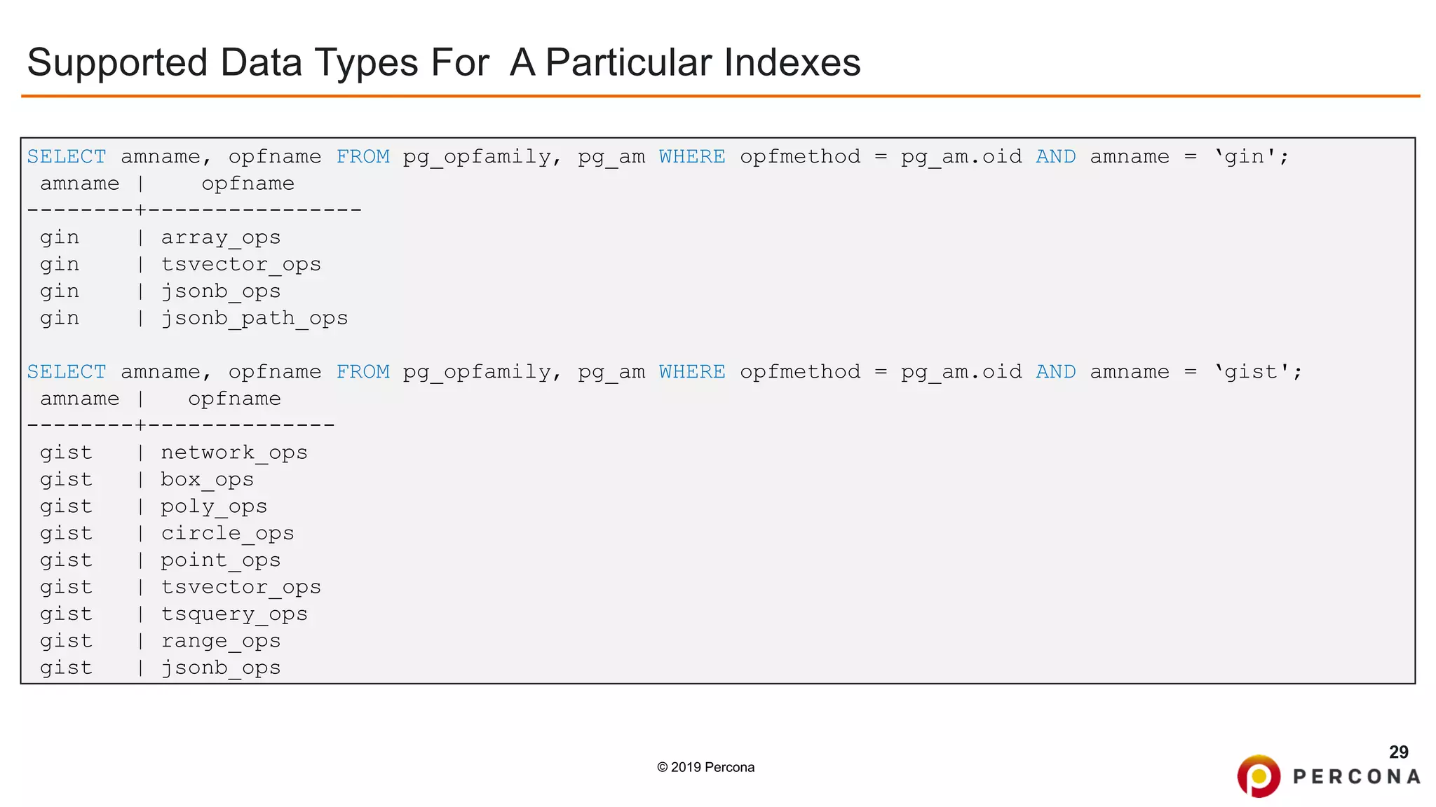 © 2019 Percona
Supported Data Types For A Particular Indexes
29
SELECT amname, opfname FROM pg_opfamily, pg_am WHERE opfmethod = pg_am.oid AND amname = ‘gin';
amname | opfname
--------+----------------
gin | array_ops
gin | tsvector_ops
gin | jsonb_ops
gin | jsonb_path_ops
SELECT amname, opfname FROM pg_opfamily, pg_am WHERE opfmethod = pg_am.oid AND amname = ‘gist';
amname | opfname
--------+--------------
gist | network_ops
gist | box_ops
gist | poly_ops
gist | circle_ops
gist | point_ops
gist | tsvector_ops
gist | tsquery_ops
gist | range_ops
gist | jsonb_ops
 