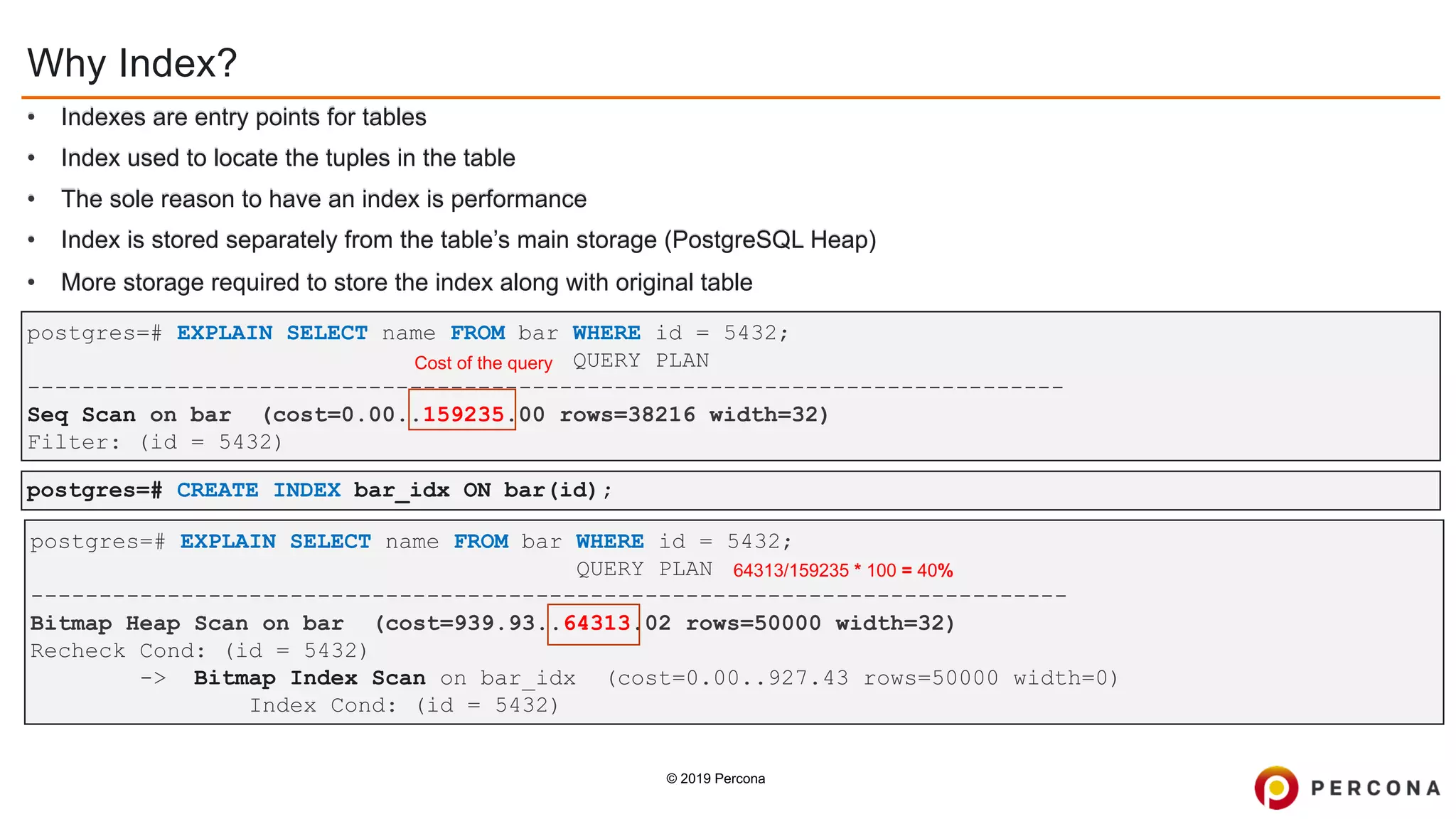 © 2019 Percona
postgres=# EXPLAIN SELECT name FROM bar WHERE id = 5432;
QUERY PLAN
----------------------------------------------------------------------------
Bitmap Heap Scan on bar (cost=939.93..64313.02 rows=50000 width=32)
Recheck Cond: (id = 5432)
-> Bitmap Index Scan on bar_idx (cost=0.00..927.43 rows=50000 width=0)
Index Cond: (id = 5432)
postgres=# CREATE INDEX bar_idx ON bar(id);
postgres=# EXPLAIN SELECT name FROM bar WHERE id = 5432;
QUERY PLAN
----------------------------------------------------------------------------
Seq Scan on bar (cost=0.00..159235.00 rows=38216 width=32)
Filter: (id = 5432)
Why Index?
• Indexes are entry points for tables
• Index used to locate the tuples in the table
• The sole reason to have an index is performance
• Index is stored separately from the table’s main storage (PostgreSQL Heap)
• More storage required to store the index along with original table
64313/159235 * 100 = 40%
Cost of the query
 
