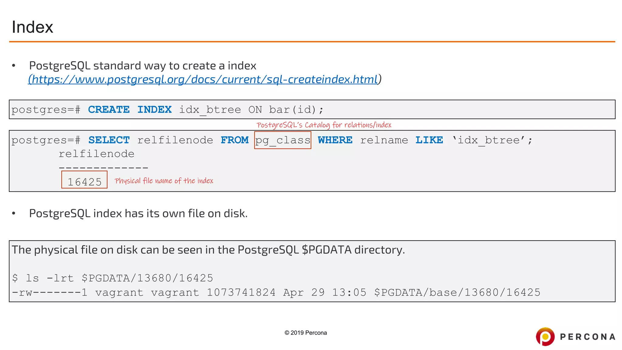 © 2019 Percona
postgres=# CREATE INDEX idx_btree ON bar(id);
postgres=# SELECT relfilenode FROM pg_class WHERE relname LIKE ‘idx_btree’;
relfilenode
-------------
16425
Index
Physical file name of the index
PostgreSQL’s Catalog for relations/index
The physical file on disk can be seen in the PostgreSQL $PGDATA directory.
$ ls -lrt $PGDATA/13680/16425
-rw-------1 vagrant vagrant 1073741824 Apr 29 13:05 $PGDATA/base/13680/16425
• PostgreSQL standard way to create a index
(https://www.postgresql.org/docs/current/sql-createindex.html)
• PostgreSQL index has its own file on disk.
 