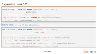 © 2019 Percona
Expression Index 1/2
CREATE INDEX idx_exp ON bar (lower(name));
EXPLAIN SELECT * FROM bar WHERE lower(name) LIKE 'Text1';
QUERY PLAN
-------------------------------------------------------------
Seq Scan on bar (cost=0.00..213694.00 rows=50000 width=40)
Filter: (lower((name)::text) ~~ 'Text1'::text)
EXPLAIN SELECT * FROM bar WHERE lower(name) LIKE 'Text1';
QUERY PLAN
-----------------------------------------------------------------------------
Bitmap Heap Scan on bar (cost=1159.93..64658.02 rows=50000 width=40)
Filter: (lower((name)::text) ~~ 'Text1'::text)
-> Bitmap Index Scan on idx_exp (cost=0.00..1147.43 rows=50000 width=0)
Index Cond: (lower((name)::text) = 'Text1'::text)
 