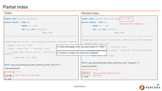 © 2019 Percona
Partial Index
14
CREATE INDEX idx_part ON bar(id) where id < 1000;
EXPLAIN SELECT * FROM bar
WHERE id < 1000
AND name LIKE 'text1000’;
QUERY PLAN
-----------------------------------------------------------------------
Bitmap Heap Scan on bar (cost=199.44..113893.44 rows=16667 width=40)
Recheck Cond: (id < 1000)
Filter: ((name)::text ~~ 'text1000'::text)
-> Bitmap Index Scan on idx_part (cost=0.00..195.28 rows=3333333
width=0)
Index Cond: (id < 1000)
SELECT pg_size_pretty(pg_total_relation_size('idx_part'));
pg_size_pretty
----------------
240 kB
(1 row)
CREATE INDEX idx_full ON bar(id);
EXPLAIN SELECT * FROM bar
WHERE id < 1000
AND name LIKE 'text1000’;
QUERY PLAN
------------------------------------------------------------------------
--
Bitmap Heap Scan on bar (cost=61568.60..175262.59 rows=16667 width=40)
Recheck Cond: (id < 1000)
Filter: ((name)::text ~~ 'text1000'::text)
-> Bitmap Index Scan on idx_full (cost=0.00..61564.43 rows=3333333
width=0)
Index Cond: (id < 1000)
SELECT pg_size_pretty(pg_total_relation_size('idx_full'));
pg_size_pretty
----------------
214 MB
(1 row)
Look at the size of the index
Why create full index if we don’t
need that.
Index Partial Index
Index where id < 1000 only
Q: What will happen when we query where id >1000?
A: Answer is simple, this index won’t selected.
 