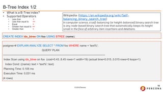 © 2019 Percona
B-Tree Index 1/2
16
CREATE INDEX idx_btree ON foo USING BTREE (name);
• What is a B-Tree index?
• Supported Operators
• Less than <
• Less than equal to <=
• Equal =
• Greater than equal to >=
• Greater than >
Wikipedia: (https://en.wikipedia.org/wiki/Self-
balancing_binary_search_tree)
In computer science, a self-balancing (or height-balanced) binary search tree
is any node-based binary search tree that automatically keeps its height
small in the face of arbitrary item insertions and deletions.
postgres=# EXPLAIN ANALYZE SELECT * FROM foo WHERE name = 'text%';
QUERY PLAN
----------------------------------------------------------------------------------------------------------------
Index Scan using idx_btree on foo (cost=0.43..8.45 rows=1 width=19) (actual time=0.015..0.015 rows=0 loops=1)
Index Cond: ((name)::text = 'text%'::text)
Planning Time: 0.105 ms
Execution Time: 0.031 ms
(4 rows)
 