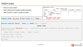 © 2019 Percona
HASH Index
• What is a Hash index?
• Hash indexes only handles equality operators
• Hash function is used to locate the tuples
18
CREATE INDEX idx_hash ON bar USING HASH (name);
postgres=# d bar
Table "public.bar"
Column | Type | Collation | Nullable | Default
--------+-------------------+-----------+----------+---------
id | integer | | |
name | character varying | | |
dt | date | | |
Indexes:
"idx_btree" btree (name)
"idx_hash" btree (name)
EXPLAIN ANALYZE SELECT * FROM bar WHERE name = 'text%';
QUERY PLAN
Index Scan using idx_hash on bar (cost=0.43..8.45 rows=1 width=19) (actual time=0.023..0.023
rows=0 loops=1)
Index Cond: ((name)::text = 'text%'::text)
Planning Time: 0.080 ms
Execution Time: 0.041 ms
(4 rows)
 
