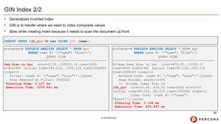 © 2019 Percona
GIN Index 2/2
• Generalized Inverted Index
• GIN is to handle where we need to index composite values
• Slow while creating index because it needs to scan the document up front
23
postgres=# EXPLAIN ANALYZE SELECT * FROM bar
WHERE name @> '{"name": "Alex"}’;
QUERY PLAN
-----------------------------------------------------
Seq Scan on bar (cost=0.00..108309.34 rows=3499
width=96) (actual time=396.019..1050.143 rows=1000000
loops=1)
Filter: (name @> '{"name": "Alex"}'::jsonb)
Rows Removed by Filter: 3000000
Planning Time: 0.107 ms
Execution Time: 1079.861 ms
CREATE INDEX idx_gin ON bar USING GIN (name);
postgres=# EXPLAIN ANALYZE SELECT * FROM bar
WHERE name @> '{"name": "Alex"}';
QUERY PLAN
-----------------------------------------------------
Bitmap Heap Scan on bar (cost=679.00..13395.57
rows=4000 width=96) (actual time=91.110..445.112
rows=1000000 loops=1)
Recheck Cond: (name @> '{"name": "Alex"}'::jsonb)
Heap Blocks: exact=16394
-> Bitmap Index Scan on
idx_gin (cost=0.00..678.00 rows=4000 width=0)
(actual time=89.033..89.033 rows=1000000 loops=1)
Index Cond: (name @> '{"name":
"Alex"}'::jsonb)
Planning Time: 0.168 ms
Execution Time: 475.447 ms
 