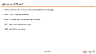 © 2019 Percona
Where and What?
• B-Tree: Use this index for most of the queries and different data types
• Hash: Used for equality operators
• BRIN: For really large sequentially lineup datasets
• GIN: Used for documents and arrays
• GiST: Used for full text search
25
 