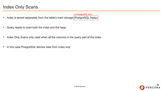 © 2019 Percona
Index Only Scans
• Index is stored separately from the table’s main storage (PostgreSQL Heap)
• Query needs to scan both the index and the heap
• Index Only Scans only used when all the columns in the query part of the index
• In this case PostgreSQL fetches data from index only
26
In PostgreSQL term
 