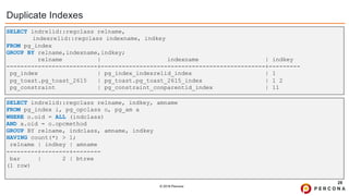 © 2019 Percona
Duplicate Indexes
28
SELECT indrelid::regclass relname, indkey, amname
FROM pg_index i, pg_opclass o, pg_am a
WHERE o.oid = ALL (indclass)
AND a.oid = o.opcmethod
GROUP BY relname, indclass, amname, indkey
HAVING count(*) > 1;
relname | indkey | amname
---------+--------+--------
bar | 2 | btree
(1 row)
SELECT indrelid::regclass relname,
indexrelid::regclass indexname, indkey
FROM pg_index
GROUP BY relname,indexname,indkey;
relname | indexname | indkey
--------------------------+-----------------------------------------------+---------
pg_index | pg_index_indexrelid_index | 1
pg_toast.pg_toast_2615 | pg_toast.pg_toast_2615_index | 1 2
pg_constraint | pg_constraint_conparentid_index | 11
 