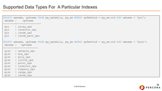 © 2019 Percona
Supported Data Types For A Particular Indexes
29
SELECT amname, opfname FROM pg_opfamily, pg_am WHERE opfmethod = pg_am.oid AND amname = ‘gin';
amname | opfname
--------+----------------
gin | array_ops
gin | tsvector_ops
gin | jsonb_ops
gin | jsonb_path_ops
SELECT amname, opfname FROM pg_opfamily, pg_am WHERE opfmethod = pg_am.oid AND amname = ‘gist';
amname | opfname
--------+--------------
gist | network_ops
gist | box_ops
gist | poly_ops
gist | circle_ops
gist | point_ops
gist | tsvector_ops
gist | tsquery_ops
gist | range_ops
gist | jsonb_ops
 