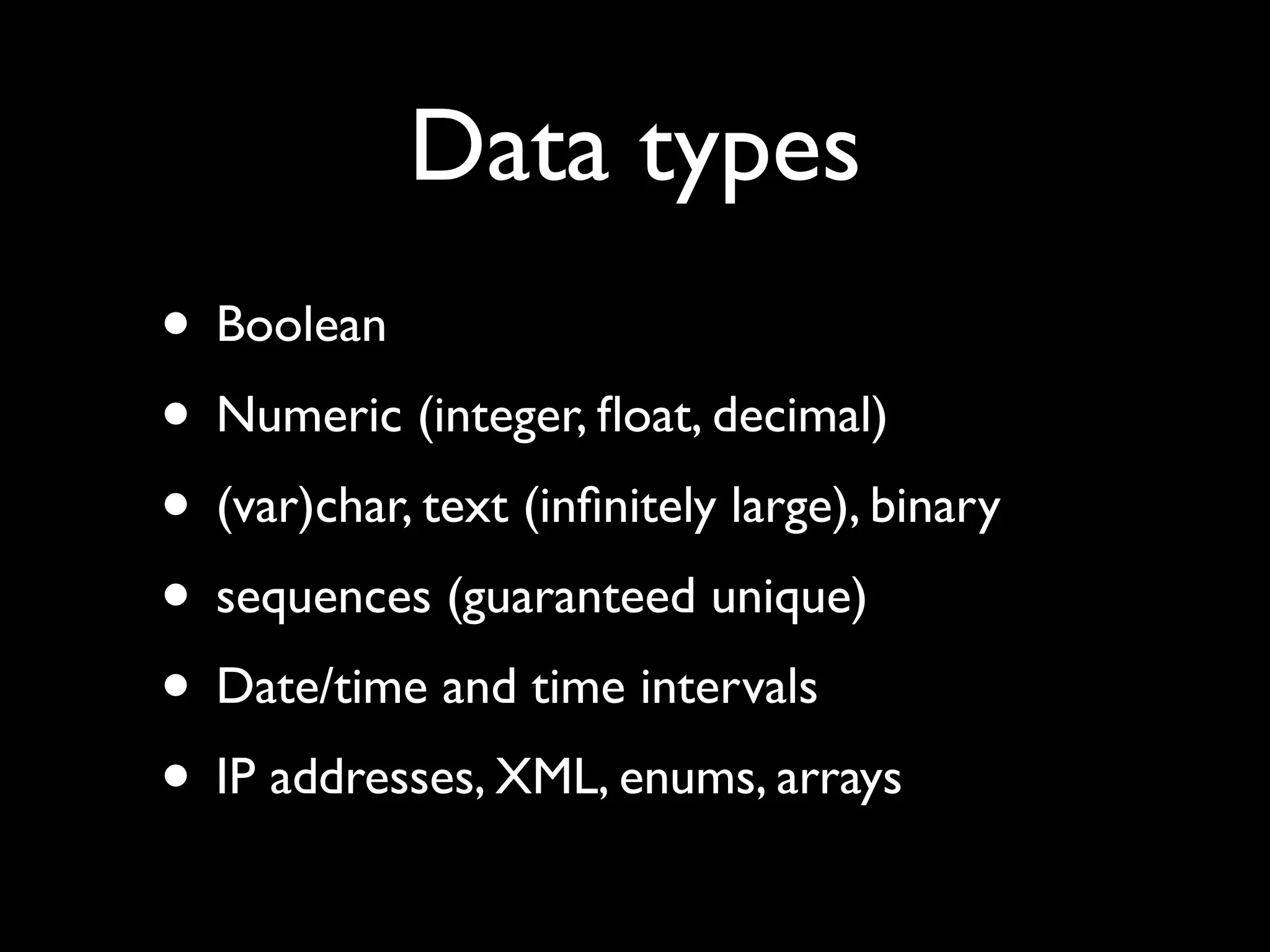 Data types
• Boolean
• Numeric (integer, ﬂoat, decimal)
• (var)char, text (inﬁnitely large), binary
• sequences (guaranteed unique)
• Date/time and time intervals
• IP addresses, XML, enums, arrays
 