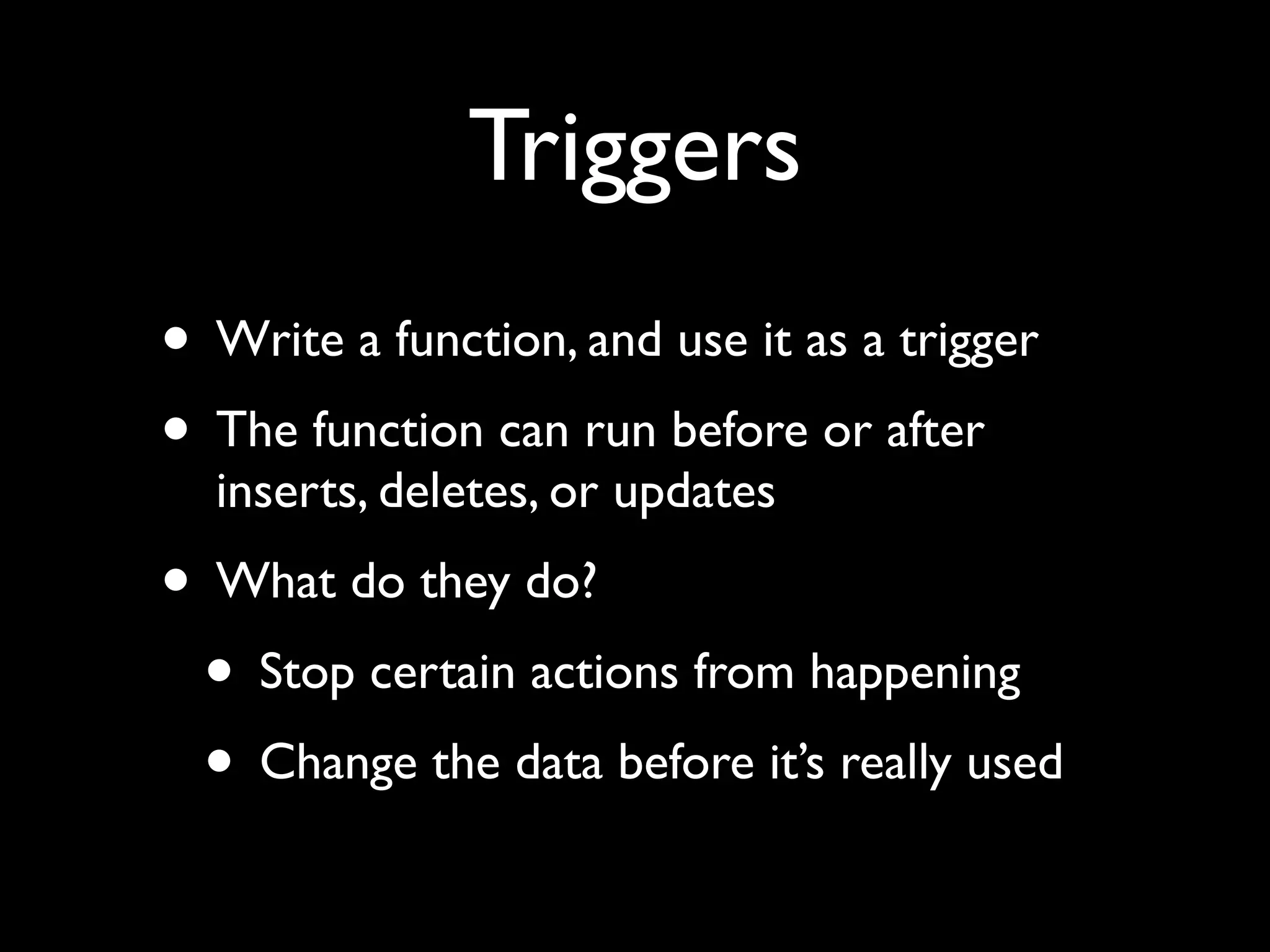 Triggers
• Write a function, and use it as a trigger
• The function can run before or after
  inserts, deletes, or updates
• What do they do?
 • Stop certain actions from happening
 • Change the data before it’s really used
 