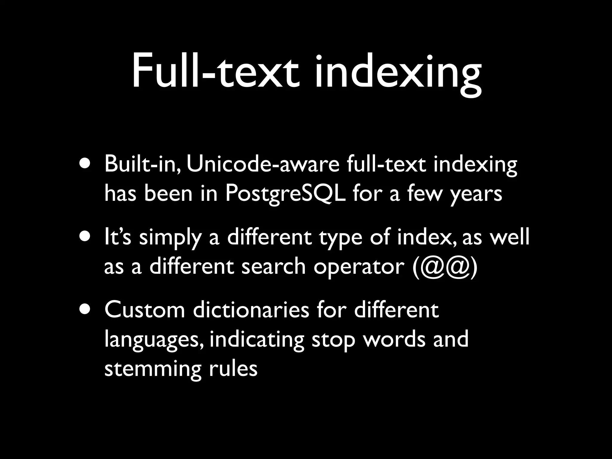 Full-text indexing
• Built-in, Unicode-aware full-text indexing
  has been in PostgreSQL for a few years
• It’s simply a different type of index, as well
  as a different search operator (@@)
• Custom dictionaries for different
  languages, indicating stop words and
  stemming rules
 