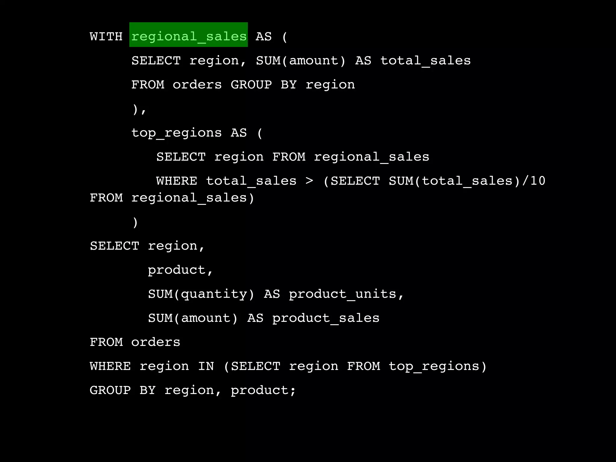 WITH regional_sales AS (
     SELECT region, SUM(amount) AS total_sales
     FROM orders GROUP BY region
     ),
     top_regions AS (
          SELECT region FROM regional_sales
        WHERE total_sales > (SELECT SUM(total_sales)/10
FROM regional_sales)
     )
SELECT region,
         product,
         SUM(quantity) AS product_units,
         SUM(amount) AS product_sales
FROM orders
WHERE region IN (SELECT region FROM top_regions)
GROUP BY region, product;
 