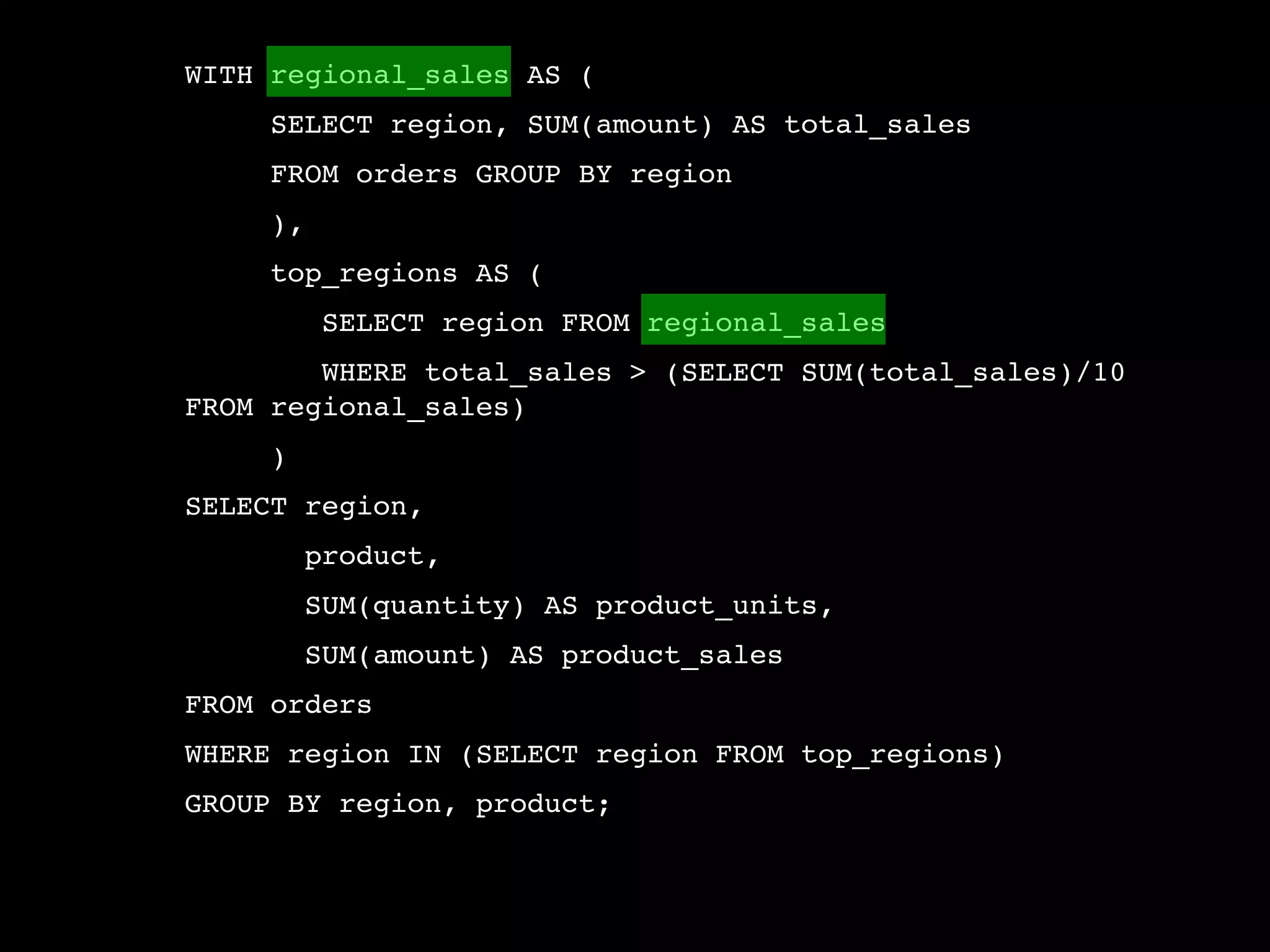 WITH regional_sales AS (
     SELECT region, SUM(amount) AS total_sales
     FROM orders GROUP BY region
     ),
     top_regions AS (
          SELECT region FROM regional_sales
        WHERE total_sales > (SELECT SUM(total_sales)/10
FROM regional_sales)
     )
SELECT region,
         product,
         SUM(quantity) AS product_units,
         SUM(amount) AS product_sales
FROM orders
WHERE region IN (SELECT region FROM top_regions)
GROUP BY region, product;
 