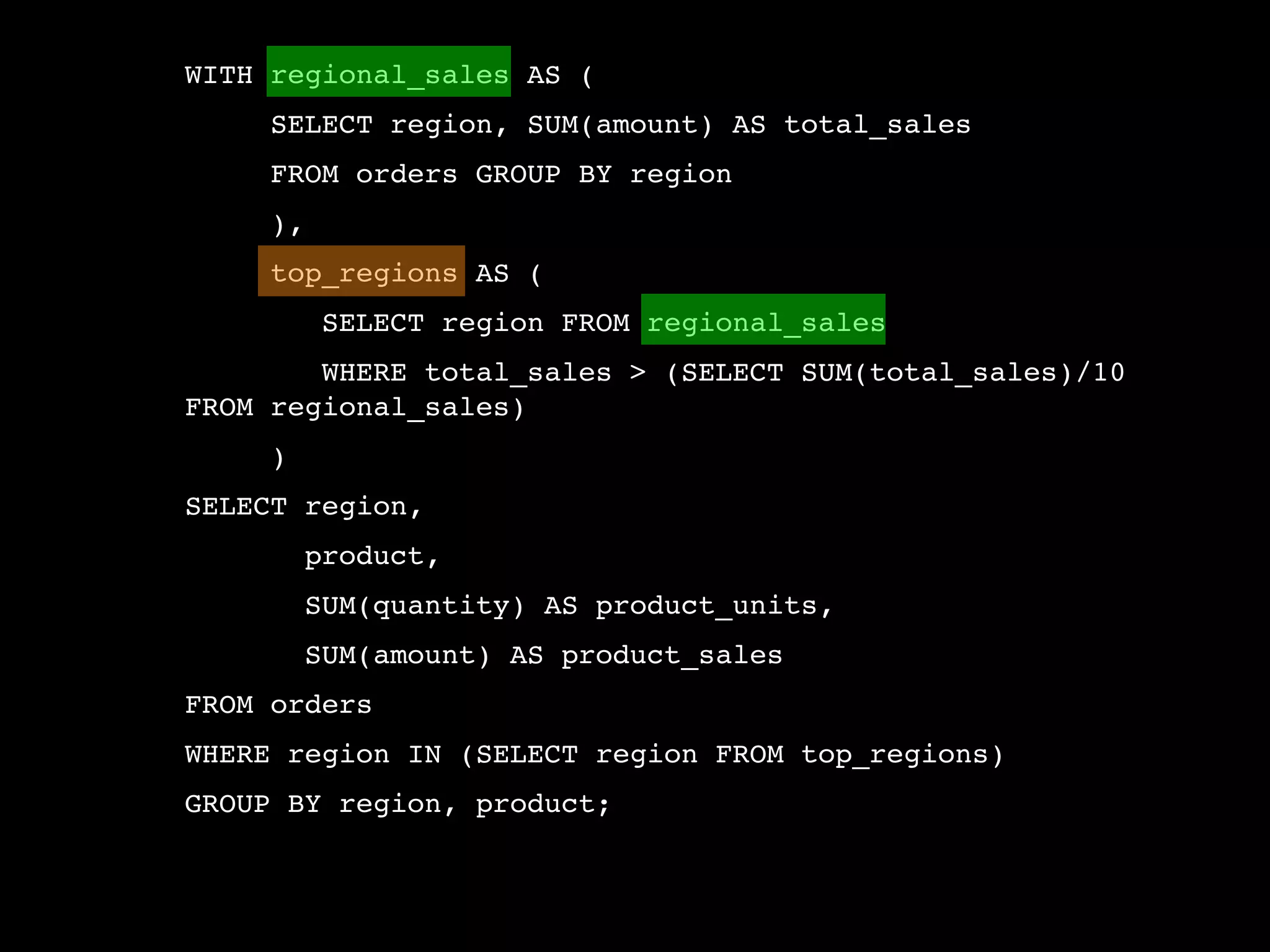 WITH regional_sales AS (
     SELECT region, SUM(amount) AS total_sales
     FROM orders GROUP BY region
     ),
     top_regions AS (
          SELECT region FROM regional_sales
        WHERE total_sales > (SELECT SUM(total_sales)/10
FROM regional_sales)
     )
SELECT region,
         product,
         SUM(quantity) AS product_units,
         SUM(amount) AS product_sales
FROM orders
WHERE region IN (SELECT region FROM top_regions)
GROUP BY region, product;
 