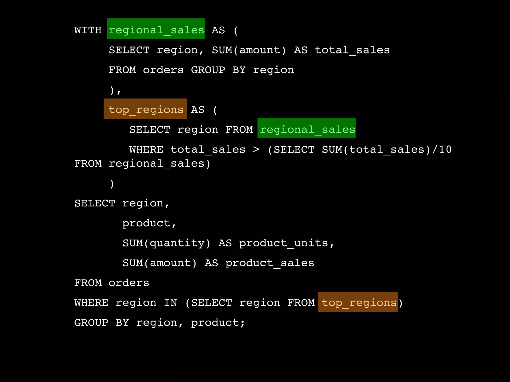 WITH regional_sales AS (
     SELECT region, SUM(amount) AS total_sales
     FROM orders GROUP BY region
     ),
     top_regions AS (
          SELECT region FROM regional_sales
        WHERE total_sales > (SELECT SUM(total_sales)/10
FROM regional_sales)
     )
SELECT region,
         product,
         SUM(quantity) AS product_units,
         SUM(amount) AS product_sales
FROM orders
WHERE region IN (SELECT region FROM top_regions)
GROUP BY region, product;
 