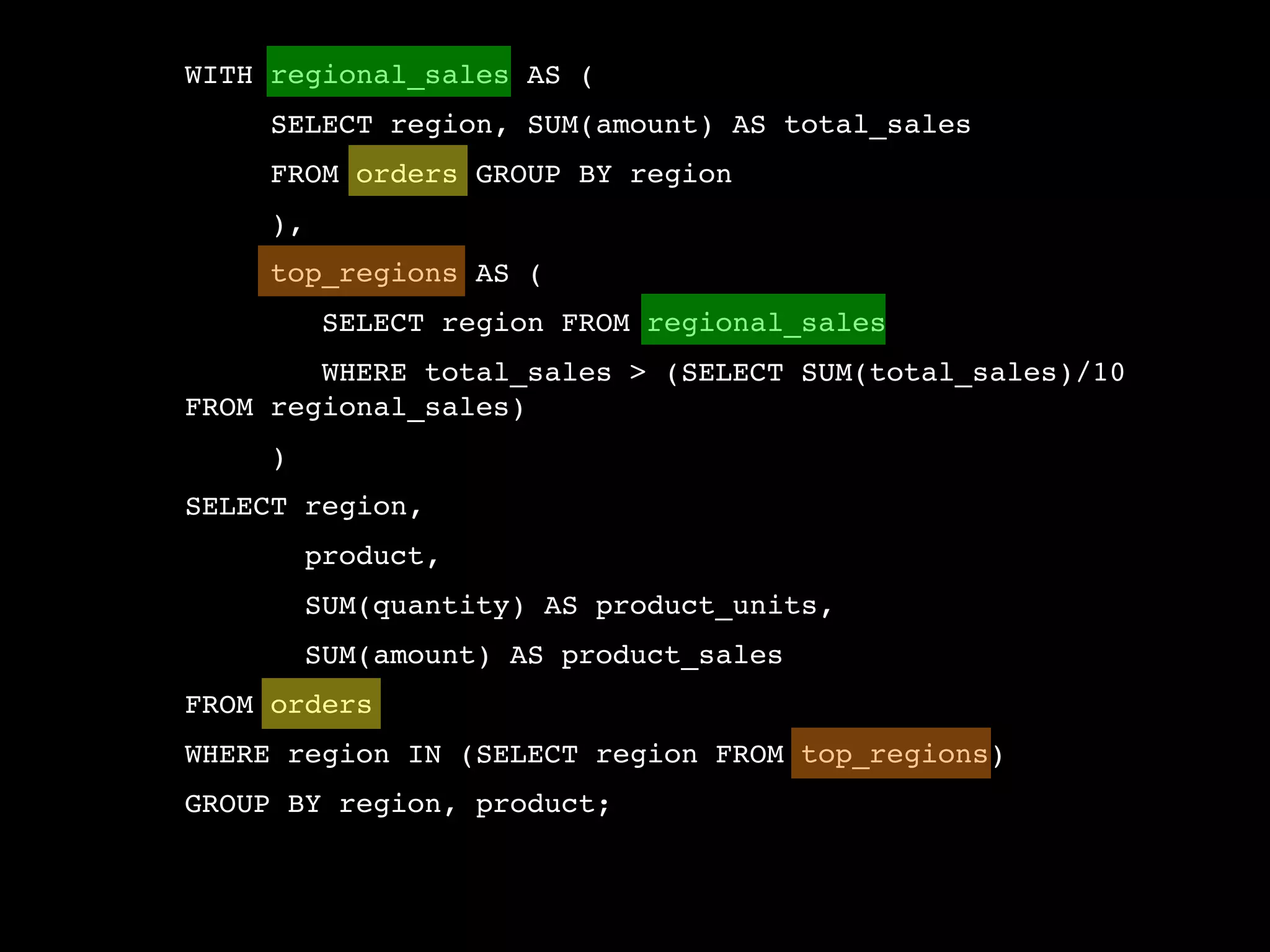 WITH regional_sales AS (
     SELECT region, SUM(amount) AS total_sales
     FROM orders GROUP BY region
     ),
     top_regions AS (
          SELECT region FROM regional_sales
        WHERE total_sales > (SELECT SUM(total_sales)/10
FROM regional_sales)
     )
SELECT region,
         product,
         SUM(quantity) AS product_units,
         SUM(amount) AS product_sales
FROM orders
WHERE region IN (SELECT region FROM top_regions)
GROUP BY region, product;
 