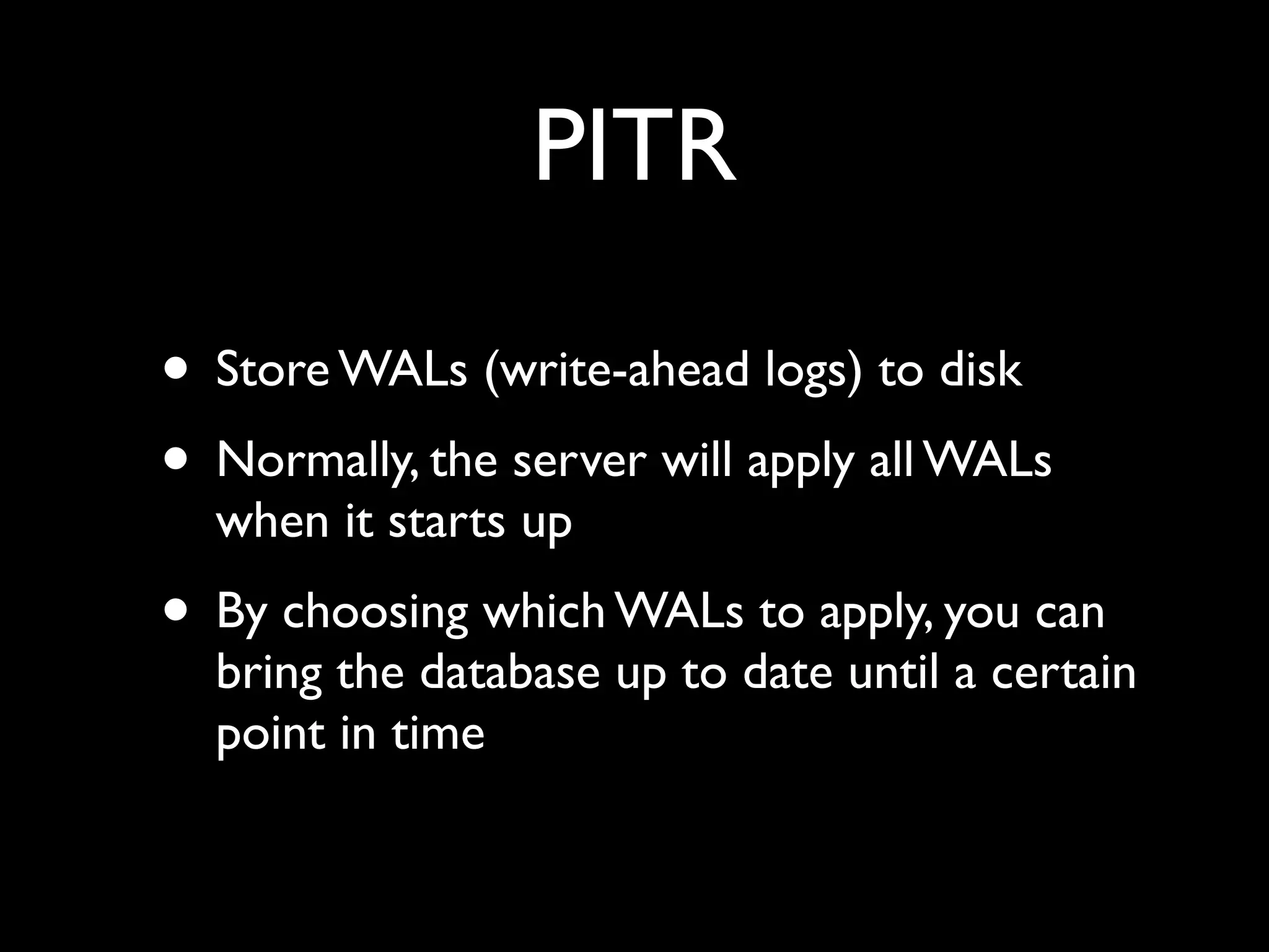 PITR

• Store WALs (write-ahead logs) to disk
• Normally, the server will apply all WALs
  when it starts up
• By choosing which WALs to apply, you can
  bring the database up to date until a certain
  point in time
 