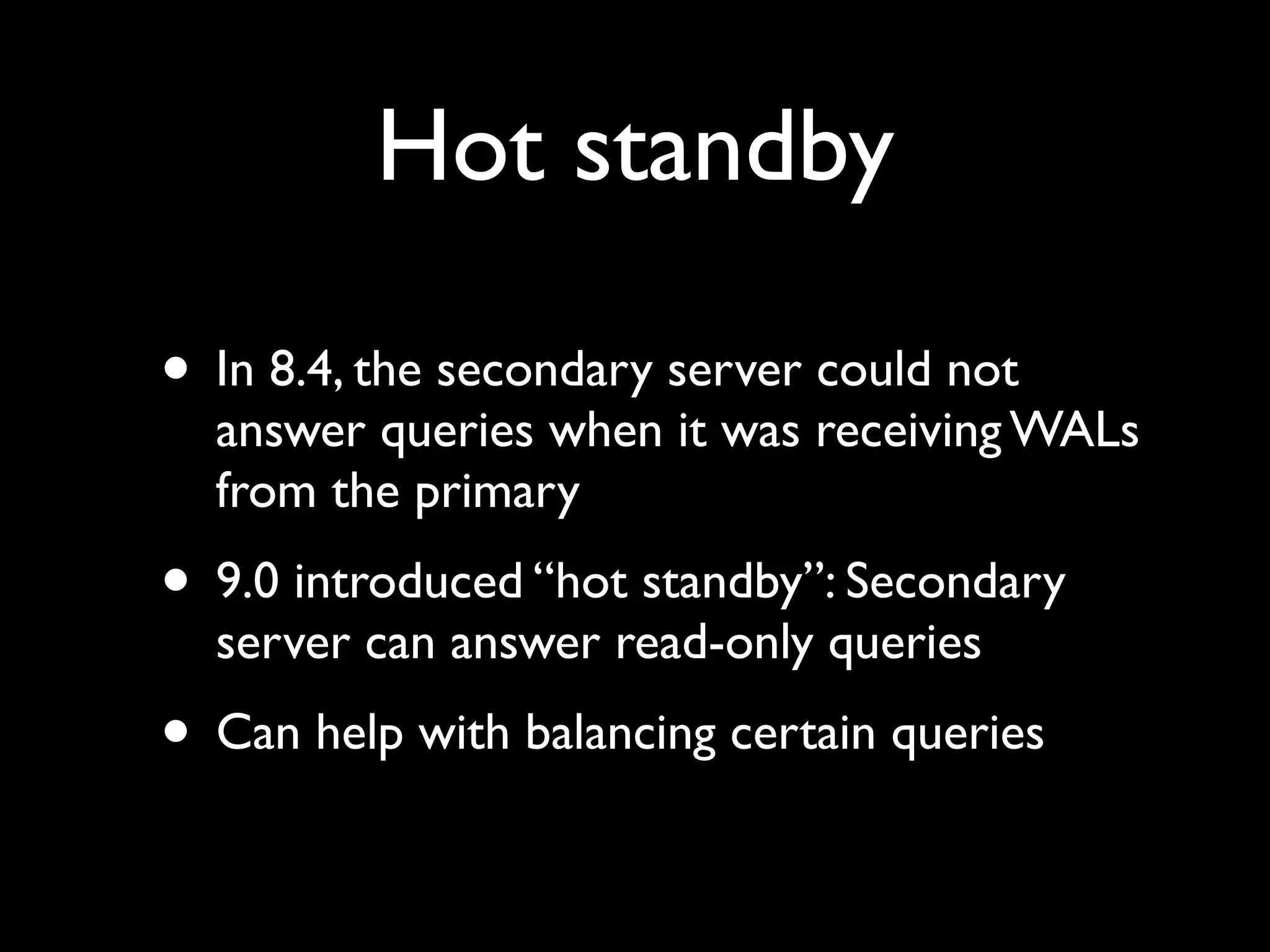 Hot standby

• In 8.4, the secondary server could not
  answer queries when it was receiving WALs
  from the primary
• 9.0 introduced “hot standby”: Secondary
  server can answer read-only queries
• Can help with balancing certain queries
 