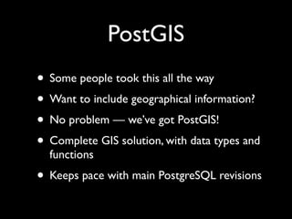 PostGIS
• Some people took this all the way
• Want to include geographical information?
• No problem — we’ve got PostGIS!
• Complete GIS solution, with data types and
  functions
• Keeps pace with main PostgreSQL revisions
 