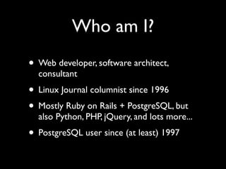 Who am I?
• Web developer, software architect,
  consultant
• Linux Journal columnist since 1996
• Mostly Ruby on Rails + PostgreSQL, but
  also Python, PHP, jQuery, and lots more...
• PostgreSQL user since (at least) 1997
 
