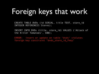 Foreign keys that work
CREATE TABLE DVDs (id SERIAL, title TEXT, store_id
INTEGER REFERENCES Stores);

INSERT INTO DVDs (title, store_id) VALUES ('Attack of
the Killer Tomatoes', 500);

ERROR: insert or update on table "dvds" violates
foreign key constraint "dvds_store_id_fkey"
 