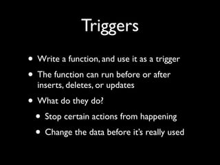 Triggers
• Write a function, and use it as a trigger
• The function can run before or after
  inserts, deletes, or updates
• What do they do?
 • Stop certain actions from happening
 • Change the data before it’s really used
 