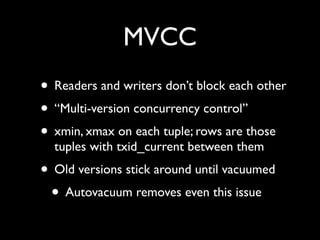 MVCC
• Readers and writers don’t block each other
• “Multi-version concurrency control”
• xmin, xmax on each tuple; rows are those
  tuples with txid_current between them
• Old versions stick around until vacuumed
 • Autovacuum removes even this issue
 