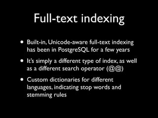 Full-text indexing
• Built-in, Unicode-aware full-text indexing
  has been in PostgreSQL for a few years
• It’s simply a different type of index, as well
  as a different search operator (@@)
• Custom dictionaries for different
  languages, indicating stop words and
  stemming rules
 